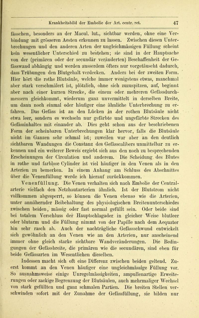 fässchen, besonders an der Macul. lut., sichtbar werden, ohne eine Ver* bindung mit grösseren Aesten erkennen zu lassen. Zwischen diesen Unter- brechungen und den anderen Arten der ungleichmässigen Füllung scheint kein wesentlicher Unterschied zu bestehen; sie sind in der Hauptsache von der (primären oder der secundär veränderten) Beschaffenheit der Ge- fässwand abhängig und werden ausserdem öfters nur vorgetäuscht dadurch, dass Trübungen den Blutgehalt verdecken. Anders bei der zweiten Form. Hier hört die rothe Blutsäule, welche immer wenigstens etwas, manchmal aber stark verschmälert ist, plötzlich, ohne sich zuzuspitzen, auf, beginnt aber nach einer kurzen Strecke, die einem oder, mehreren Gefässdurch- messern gleichkommt, wiederum ganz unvermittelt in derselben Breite, um dann noch einmal oder häufiger eine ähnliche Unterbrechung zu er- fahren. Das Gefäss ist an den Lücken in .der rothen Blutsäule nicht etwa leer, sondern es wechseln nur gefärbte und ungefärbte Strecken des Gefässinhaltes mit einander ab. Dies geht schon aus der beschriebenen Form der scheinbaren Unterbrechungen klar hervor, falls die Blutsäule nicht im Ganzen sehr schmal ist; zuweilen war aber an den deutlich sichtbaren Wandungen die Constanz des Gefässcalibers unmittelbar zu er- kennen und ein weiterer Beweis ergiebt sich aus den noch zu besprechenden Erscheinungen der Circulation und anderem. Die Scheidung, des Blutes in rothe und farblose Cylinder ist viel häufiger in den Venen als in den Arterien zu bemerken. In einem Anhang am Schluss des Abschnittes über die Venenfüllung werde ich hierauf zurückkommen. Venenfüllung. Die Venen verhalten sich nach Embolie der Centrai- arterie vielfach den Netzhautarterien ähnlich. Ist der Blutstrom nicht vollkommen abgesperrt, so können die Venen ebenso wie die Arterien, unter annähernder Beibehaltung des physiologischen Breitenunterschiedes zwischen beiden,' mässig oder fast normal gefüllt sein. Oder beide sind bei totalem Verschluss der Hauptschlagader in gleicher Weise blutleer oder blutarm und die Füllung nimmt von der Papille nach dem Aequator hin sehr rasch ab. Auch der nachträgliche Gefässschwund entwickelt sich gewöhnlich an den Venen wie an den Arterien, nur anscheinend immer ohne gleich starke sichtbare Wandveränderungen. Die Bedin- gungen der Gefässbreite, die primären wie die secundären, sind eben für beide Gefässarten im Wesentlichen dieselben. Indessen macht sich oft eine Differenz zwischen beiden geltend. Zu- erst kommt an den Venen häufiger eine ungleichmässige Füllung vor. So ausnahmsweise einige Unregelmässigkeiten, ampullenartige Erweite- rungen oder zackige Begrenzung der Blutsäulen, auch mehrmaliger Wechsel von stark gefüllten und ganz schmalen Partien. Die breiten Stellen ver- schwinden sofort mit der Zunahme der Gefässfüllung, sie bilden nur