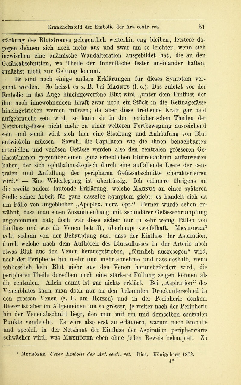 Stärkung des Blutstromes gelegentlich weiterhin eng bleiben, letztere da- gegen dehnen sich noch mehr aus und zwar um so leichter, wenn sich inzwischen eine anämische Wandalteration ausgebildet hat, die an den Gefässabschnitten, wo Theile der Innenfläche fester aneinander haften, zunächst nicht zur Geltung kommt. Es sind noch einige andere Erklärungen für dieses Symptom ver- sucht worden. So heisst es z.B. bei Magnus (I.e.): Das zuletzt vor der Embolie in das Auge hineingeworfene Blut wird „unter dem Einfluss der ihm noch innewohnenden Kraft zwar noch ein Stück in die Ketinagefässe hineingetrieben werden müssen; da aber diese treibende Kraft gar bald aufgebraucht sein wird, so kann sie in den peripherischen Theilen der Netzhautgefässe nicht mehr zu einer weiteren Fortbewegung ausreichend sein und somit wird sich hier eine Stockung und Anhäufung von Blut eutwickeln müssen. Sowohl die Capillaren wie die ihnen benachbarten arteriellen und venösen Gefässe werden also den centralen grösseren Ge- fässstämmen gegenüber einen ganz erheblichen Blutreichthum aufzuweisen haben, der sich ophthalmoskopisch durch eine auffallende Leere der cen- tralen und Anfüllung der peripheren Gefässabschnitte charakterisiren wird. — Eine Widerlegung ist überflüssig. Ich erinnere übrigens an die zweite anders lautende Erklärung, welche Magnus an einer späteren Stelle seiner Arbeit für ganz dasselbe Symptom giebt; es handelt sich da um Fälle von angeblicher „Apoplex, nerv, opt. Ferner wurde schon er- wähnt, dass man einen Zusammenhang mit secundärer Gefässschrumpfung angenommen hat; doch war diese sicher nur in sehr wenig Fällen von Einfluss und was die Venen betrifft, überhaupt zweifelhaft. Meyhöfer1 geht sodann von der Behauptung aus, dass. der Einfluss der Aspiration, durch welche nach dem Aufhören des Blutzuflusses in der Arterie noch etwas Blut aus den Yenen herausgetrieben, „förmlich ausgesogen wird, nach der Peripherie hin mehr und mehr abnehme und dass deshalb, wenn schliesslich kein Blut mehr aus den Yenen herausbefördert wird, die peripheren Theile derselben noch eine stärkere Füllung zeigen können als die centralen. Allein damit ist gar nichts erklärt. Bei „Aspiration des Yenenblutes kann man doch nur an den bekannten Druckunterschied in den grossen Yenen (z. B. am Herzen) und in der Peripherie denken. Dieser ist aber im Allgemeinen um so grösser, je weiter nach der Peripherie hin der Yenenabschnitt liegt, den man mit ein und demselben centralen Punkte vergleicht. Es wäre also erst zu erläutern, warum nach Embolie und speciell in der Netzhaut der Einfluss der Aspiration peripherwärts schwächer wird, was Meyhöfer eben ohne jeden Beweis behauptet. Zu 1 Meyhöfer. lieber Embolie der Art. centr. ret. Diss. Königsberg 1873. 4*