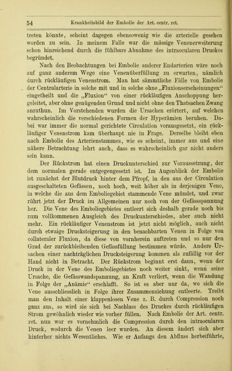 treten könnte, scheint dagegen ebensowenig wie die arterielle gesehen worden zn sein. In meinem Falle war die massige Venenerweiterung schon hinreichend durch die fühlbare Abnahme des intraocularen Druckes begründet. Nach den Beobachtungen bei Embolie anderer Endarterien wäre noch auf ganz anderem Wege eine Yenenüberfüllung zu erwarten, nämlich durch rückläufigen Venenstrom. Man hat sämmtliche Fälle von Embolie der Centraiarterie in solche mit und in solche ohne „Fluxionserscheinungen eingetheilt und die „Fluxion von einer rückläufigen Anschoppung her- geleitet, aber ohne genügenden Grund und nicht ohne den Thatsachen Zwang anzuthun. Im Vorstehenden wurden die Ursachen erörtert, auf welchen wahrscheinlich die verschiedenen Formen der Hyperämien beruhen. Da- bei war immer die normal gerichtete Circulation vorausgesetzt, ein rück- läufiger Venenstrom kam überhaupt nie in Frage. Derselbe bleibt eben nach Embolie des Arterienstammes, wie es scheint, immer aus und eine nähere Betrachtung lehrt auch, dass es wahrscheinlich gar nicht anders sein kann. Der Rückstrom hat einen Druckunterschied zur Voraussetzung, der dem normalen gerade entgegengesetzt ist. Im Augenblick der Embolie ist zunächst der Blutdruck hinter dem Pfropf, in den aus der Circulation ausgeschalteten Gefässen, noch hoch, weit höher als in derjenigen Vene, in welche die aus dem Emboliegebiet stammende Vene mündet, und zwar rührt jetzt der Druck im Allgemeinen nur noch von der Gefässspannung her. Die Vene des Emboliegebietes entleert sich deshalb gerade noch bis zum vollkommenen Ausgleich des Druckunterschiedes, aber auch nicht mehr. Ein rückläufiger Venenstrom ist jetzt nicht möglich, auch nicht durch etwaige Drucksteigerung in den benachbarten Venen in Folge von collateraler Fluxion, da diese von vornherein auftreten und so nur den Grad der zurückbleibenden Gefässfüllung bestimmen würde. Andere Ur- sachen einer nachträglichen Drucksteigerung kommen als zufällig vor der Hand nicht in Betracht. Der Rückstrom beginnt erst dann, wenn der Druck in der Vene des Emboliegebietes noch weiter sinkt, wenn seine Ursache, die Gefässwandspannung, an Kraft verliert, wenn die Wandung in Folge der „Anämie erschlafft. So ist es aber nur da, wo sich die Vene ausschliesslich in Folge ihrer Zusammenziehung entleerte. Treibt man den Inhalt einer klappenlosen Vene z. B. durch Compression noch ganz aus, so wird sie sich bei Nachlass des Druckes durch rückläufigen Strom gewöhnlich wieder wie vorher füllen. Nach Embolie der Art. centr. ret. nun war es vornehmlich die Compression durch den intraocularen Druck, wodurch die Venen leer wurden. An diesem ändert sich aber hinterher nichts Wesentliches. Wie er Anfangs den Abfluss herbeiführte,