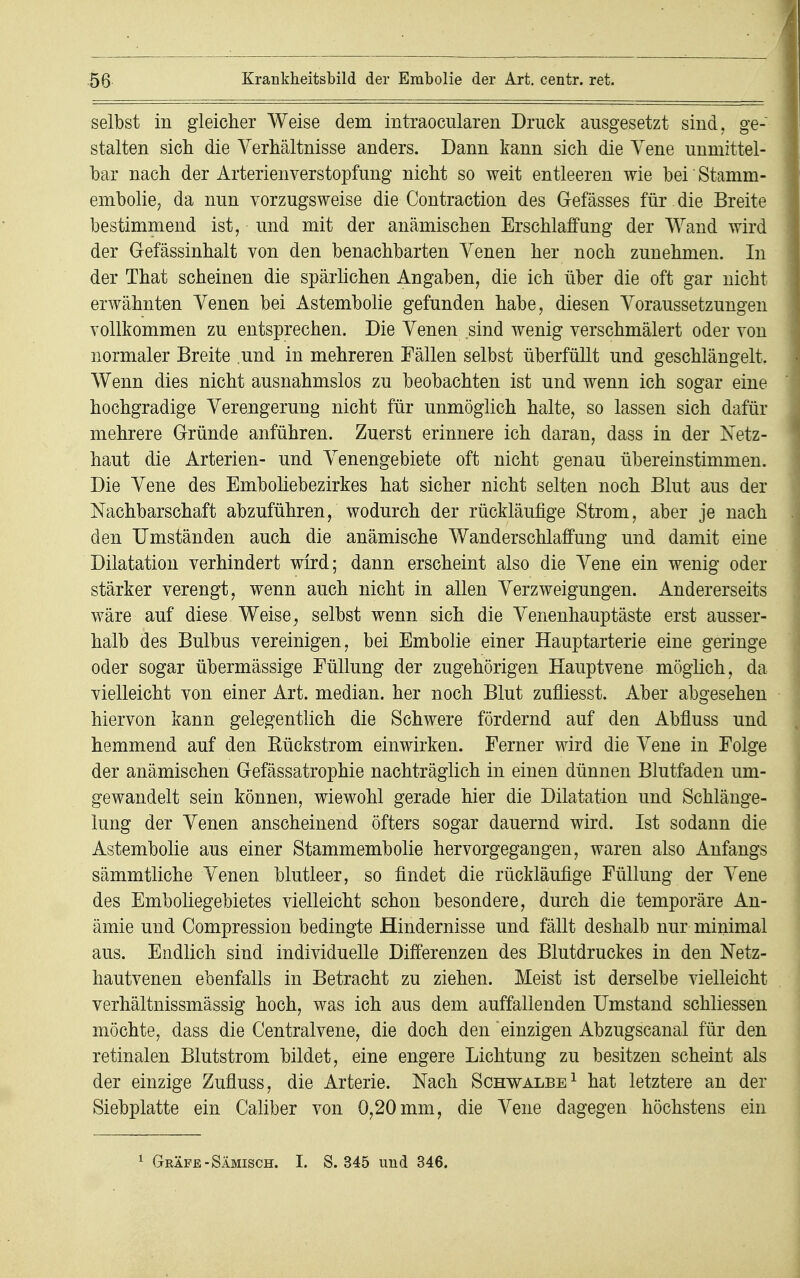 selbst in gleicher Weise dem intraocularen Druck ausgesetzt sind, ge- stalten sich die Verhältnisse anders. Dann kann sich die Vene unmittel- bar nach der Arterienverstopfung nicht so weit entleeren wie bei Stamm- embolie, da nun vorzugsweise die Contraction des Gefässes für. die Breite bestimmend ist, und mit der anämischen Erschlaffung der Wand wird der Gefässinhalt von den benachbarten Venen her noch zunehmen. In der That scheinen die spärlichen Angaben, die ich über die oft gar nicht erwähnten Venen bei Astembolie gefunden habe, diesen Voraussetzungen vollkommen zu entsprechen. Die Venen sind wenig verschmälert oder von normaler Breite und in mehreren Fällen selbst überfüllt und geschlängelt. Wenn dies nicht ausnahmslos zu beobachten ist und wenn ich sogar eine hochgradige Verengerung nicht für unmöglich halte, so lassen sich dafür mehrere Gründe anführen. Zuerst erinnere ich daran, dass in der Netz- haut die Arterien- und Venengebiete oft nicht genau übereinstimmen. Die Vene des Emboliebezirkes hat sicher nicht selten noch Blut aus der Nachbarschaft abzuführen, wodurch der rückläufige Strom, aber je nach den Umständen auch die anämische Wanderschlaffung und damit eine Dilatation verhindert wird; dann erscheint also die Vene ein wenig oder stärker verengt, wenn auch nicht in allen Verzweigungen. Andererseits wäre auf diese Weise, selbst wenn sich die Venenhauptäste erst ausser- halb des Bulbus vereinigen, bei Embolie einer Hauptarterie eine geringe oder sogar übermässige Füllung der zugehörigen Hauptvene möglich, da vielleicht von einer Art. median, her noch Blut zufliesst. Aber abgesehen hiervon kann gelegentlich die Schwere fördernd auf den Abfluss und hemmend auf den Eückstrom einwirken. Ferner wird die Vene in Folge der anämischen Gefässatrophie nachträglich in einen dünnen Blutfaden um- gewandelt sein können, wiewohl gerade hier die Dilatation und Schlänge- lung der Venen anscheinend öfters sogar dauernd wird. Ist sodann die Astembolie aus einer Stammembolie hervorgegangen, waren also Anfangs sämmtliche Venen blutleer, so findet die rückläufige Füllung der Vene des Emboliegebietes vielleicht schon besondere, durch die temporäre An- ämie und Compression bedingte Hindernisse und fällt deshalb nur minimal aus. Endlich sind individuelle Differenzen des Blutdruckes in den Netz- hautvenen ebenfalls in Betracht zu ziehen. Meist ist derselbe vielleicht verhältnissmässig hoch, was ich aus dem auffallenden Umstand schliessen möchte, dass die Centraivene, die doch den einzigen Abzugscanal für den retinalen Blutstrom bildet, eine engere Lichtung zu besitzen scheint als der einzige Zufluss, die Arterie. Nach Schwalbe1 hat letztere an der Siebplatte ein Caliber von 0,20 mm, die Vene dagegen höchstens ein 1 Gräfe -Sämisch. I. S. 345 und 346.