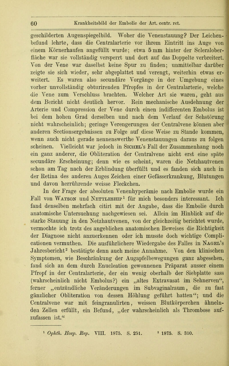 geschilderten Augenspiegelbild. Woher die Venenstauung? Der Leichen- befund lehrte, dass die Centraiarterie vor ihrem Eintritt ins Auge von einem Körnerhaufen angefüllt wurde; etwa 5mm hinter der Scleralober- fläche war sie vollständig versperrt und dort auf das Doppelte verbreitert. Yon der Vene war daselbst keine Spur zu rinden; unmittelbar darüber zeigte sie sich wieder, sehr abgeplattet und verengt, weiterhin etwas er- weitert. Es waren also secundäre Vorgänge in der Umgebung eines vorher unvollständig obturirenden Pfropfes in der Centraiarterie, welche die Vene zum Verschluss brachten. Welcher Art sie waren, geht aus dem Bericht nicht deutlich hervor. Eein mechanische Ausdehnung der Arterie und Compression der Vene durch einen indifferenten Embolus ist bei dem hohen Grad derselben und nach dem Verlauf der Sehstörung nicht wahrscheinlich; geringe Verengerungen der Centraivene können aber anderen Sectionsergebnissen zu Folge auf diese Weise zu Stande kommen, wenn auch nicht gerade nennenswerthe Venenstauungen daraus zu folgen scheinen. Vielleicht war jedoch in Sichel's Fall der Zusammenhang noch ein ganz anderer, die Obliteration der Centraivene nicht erst eine späte secundäre Erscheinung; denn wie es scheint, waren die Netzhautvenen schon am Tag nach der Erblindung überfüllt und es fanden sich auch in der Eetina des anderen Auges Zeichen einer Gefässerkrankung, Blutungen und davon herrührende weisse Fleckchen. In der Frage der absoluten Venenhyperämie nach Embolie wurde ein Fall von Watson und Nettleship 1 für mich besonders interessant. Ich fand denselben mehrfach citirt mit der Angabe, dass die Embolie durch anatomische Untersuchung nachgewiesen sei. Allein im Hinblick auf die starke Stauung in den Netzhautvenen, von der gleichzeitig berichtet wurde, vermochte ich trotz des angeblichen anatomischen Beweises die Richtigkeit der Diagnose nicht anzuerkennen oder ich musste doch wichtige Compli- cationen vermuthen. Die ausführlichere Wiedergabe des Falles in Nagel's Jahresbericht2 bestätigte denn auch meine Annahme. Von den klinischen Symptomen, wie Beschränkung der Augapfelbewegungen ganz abgesehen, fand sich an dem durch Enucleation gewonnenen Präparat ausser , einem Pfropf in der Centraiarterie, der ein wenig oberhalb der Siebplatte sass (wahrscheinlich nicht Embolus?) ein „altes Extravasat im Sehnerven, ferner „entzündliche Veränderungen im Subvaginalraum, die zu fast gänzlicher Obliteration von dessen Höhlung geführt hatten; und die Centraivene war mit feingranulirten, weissen Blutkörperchen ähneln- den Zellen erfüllt, ein Befund, „der wahrscheinlich als Thrombose auf- zufassen ist.