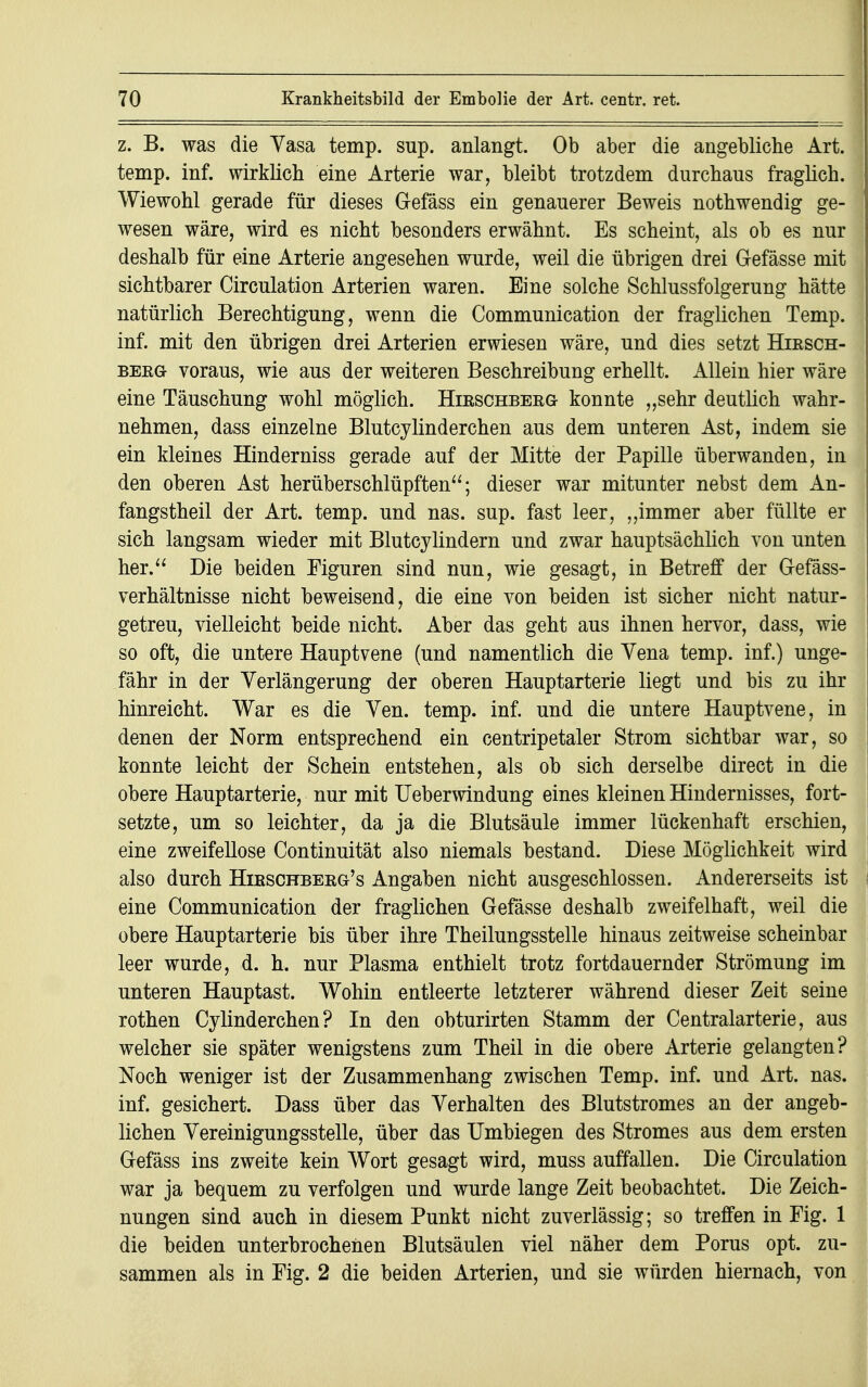 z. B. was die Yasa temp. sup. anlangt. Ob aber die angebliche Art. temp. inf. wirklich eine Arterie war, bleibt trotzdem durchaus fraglich. Wiewohl gerade für dieses Gefäss ein genauerer Beweis nothwendig ge- wesen wäre, wird es nicht besonders erwähnt. Es scheint, als ob es nur deshalb für eine Arterie angesehen wurde, weil die übrigen drei G-efässe mit sichtbarer Circulation Arterien waren. Eine solche Schlussfolgerung hätte natürlich Berechtigung, wenn die Communication der fraglichen Temp. inf. mit den übrigen drei Arterien erwiesen wäre, und dies setzt Hirsch- bekGt voraus, wie aus der weiteren Beschreibung erhellt. Allein hier wäre eine Täuschung wohl möglich. Hirschberg konnte „sehr deutlich wahr- nehmen, dass einzelne Blutcylinderchen aus dem unteren Ast, indem sie ein kleines Hinderniss gerade auf der Mitte der Papille überwanden, in den oberen Ast herüberschlüpften; dieser war mitunter nebst dem An- fangstheil der Art. temp. und nas. sup. fast leer, „immer aber füllte er sich langsam wieder mit Blutcylindern und zwar hauptsächlich von unten her. Die beiden Figuren sind nun, wie gesagt, in Betreff der Gefäss- verhältnisse nicht beweisend, die eine von beiden ist sicher nicht natur- getreu, vielleicht beide nicht. Aber das geht aus ihnen hervor, dass, wie so oft, die untere Hauptvene (und namentlich die Vena temp. inf.) unge- fähr in der Verlängerung der oberen Hauptarterie liegt und bis zu ihr hinreicht. War es die Yen. temp. inf. und die untere Hauptvene, in denen der Norm entsprechend ein centripetaler Strom sichtbar war, so konnte leicht der Schein entstehen, als ob sich derselbe direct in die obere Hauptarterie, nur mit Ueberwindung eines kleinen Hindernisses, fort- setzte, um so leichter, da ja die Blutsäule immer lückenhaft erschien, eine zweifellose Continuität also niemals bestand. Diese Möglichkeit wird also durch Hirschberg's Angaben nicht ausgeschlossen. Andererseits ist eine Communication der fraglichen Gefässe deshalb zweifelhaft, weil die obere Hauptarterie bis über ihre Theilungsstelle hinaus zeitweise scheinbar leer wurde, d. h. nur Plasma enthielt trotz fortdauernder Strömung im unteren Hauptast. Wohin entleerte letzterer während dieser Zeit seine rothen Cylinderchen? In den obturirten Stamm der Centraiarterie, aus welcher sie später wenigstens zum Theil in die obere Arterie gelangten? Noch weniger ist der Zusammenhang zwischen Temp. inf. und Art. nas. inf. gesichert. Dass über das Yerhalten des Blutstromes an der angeb- lichen Vereinigungsstelle, über das Umbiegen des Stromes aus dem ersten Gefäss ins zweite kein Wort gesagt wird, muss auffallen. Die Circulation war ja bequem zu verfolgen und wurde lange Zeit beobachtet. Die Zeich- nungen sind auch in diesem Punkt nicht zuverlässig; so treffen in Fig. 1 die beiden unterbrochenen Blutsäulen viel näher dem Porus opt. zu- sammen als in Fig. 2 die beiden Arterien, und sie würden hiernach, von