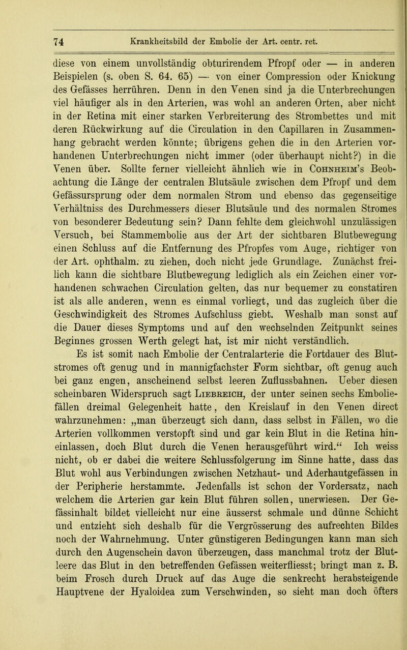 diese von einem unvollständig obturirendem Pfropf oder — in anderen Beispielen (s. oben S. 64. 65) — von einer Compression oder Knickung des Gefässes herrühren. Denn in den Venen sind ja die Unterbrechungen viel häufiger als in den Arterien, was wohl an anderen Orten, aber nicht in der Retina mit einer starken Verbreiterung des Strombettes und mit deren Rückwirkung auf die Circulation in den Capillaren in Zusammen- hang gebracht werden könnte; übrigens gehen die in den Arterien vor- handenen Unterbrechungen nicht immer (oder überhaupt nicht?) in die Venen über. Sollte ferner vielleicht ähnlich wie in Cohnheim's Beob- achtung die Länge der centralen Blutsäule zwischen dem Pfropf und dem Gefässursprung oder dem normalen Strom und ebenso das gegenseitige Verhältniss des Durchmessers dieser Blutsäule und des normalen Stromes von besonderer Bedeutung sein? Dann fehlte dem gleichwohl unzulässigen Versuch, bei Stammembolie aus der Art der sichtbaren Blutbewegung einen Schluss auf die Entfernung des Pfropfes vom Auge, richtiger von der Art. ophthalm; zu ziehen, doch nicht jede Grundlage. Zunächst frei- lich kann die sichtbare Blutbewegung lediglich als ein Zeichen einer vor- handenen schwachen Circulation gelten, das nur bequemer zu constatiren ist als alle anderen, wenn es einmal vorliegt, und das zugleich über die Geschwindigkeit des Stromes Aufschluss giebt. Weshalb man sonst auf die Dauer dieses Symptoms und auf den wechselnden Zeitpunkt seines Beginnes grossen Werth gelegt hat, ist mir nicht verständlich. Es ist somit nach Embolie der Centraiarterie die Fortdauer des Blut- stromes oft genug und in mannigfachster Form sichtbar, oft genug auch bei ganz engen, anscheinend selbst leeren Zuflussbahnen. Ueber diesen scheinbaren Widerspruch sagt Liebreich, der unter seinen sechs Embolie- fällen dreimal Gelegenheit hatte, den Kreislauf in den Venen direct wahrzunehmen: „man überzeugt sich dann, dass selbst in Fällen, wo die Arterien vollkommen verstopft sind und gar kein Blut in die Retina hin- einlassen, doch Blut durch die Venen herausgeführt wird. Ich weiss nicht, ob er dabei die weitere Schlussfolgerung im Sinne hatte, dass das Blut wohl aus Verbindungen zwischen Netzhaut- und Aderhautgefässen in der Peripherie herstammte. Jedenfalls ist schon der Vordersatz, nach welchem die Arterien gar kein Blut führen sollen, unerwiesen. Der Ge- fässinhalt bildet vielleicht nur eine äusserst schmale und dünne Schicht und entzieht sich deshalb für die Vergrösserung des aufrechten Bildes noch der Wahrnehmung. Unter günstigeren Bedingungen kann man sich durch den Augenschein davon überzeugen, dass manchmal trotz der Blut- leere das Blut in den betreffenden Gefässen weiterfliesst; bringt man z. B. beim Frosch durch Druck auf das Auge die senkrecht herabsteigende Hauptvene der Hyaloidea zum Verschwinden, so sieht man doch öfters