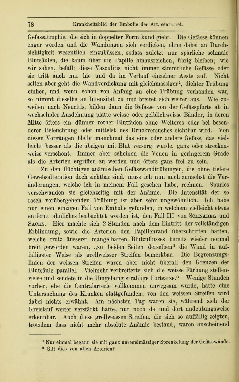 Gefässatrophie, die sich in doppelter Form kund giebt. Die G-efässe können enger werden und die Wandungen sich verdicken, ohne dabei an Durch- sichtigkeit wesentlich einzubüssen, sodass zuletzt nur spärliche schmale Blutsäulen, die kaum über die Papille hinausreichen, übrig bleiben; wie wir sahen, befällt diese Yasculitis nicht immer sämmtliche G-efässe oder sie tritt auch nur hie und da im Verlauf einzelner Aeste auf. Mcht selten aber geht die Wandverdickung mit gleichmässiger \ dichter Trübung einher, und wenn schon von Anfang an eine Trübung vorhanden war, so nimmt dieselbe an Intensität zu und breitet sich weiter aus. Wie zu- weilen nach Neuritis, bilden dann die Gefässe von der Gefässpforte ab in wechselnder Ausdehnung platte weisse oder gelblichweisse Bänder, in deren Mitte öfters ein dünner rother Blutfaden ohne Weiteres oder bei beson- derer Beleuchtung oder mittelst des Druckversuches sichtbar wird. Yon diesen Vorgängen bleibt manchmal das eine oder andere Gefäss, das viel- leicht besser als die übrigen mit Blut versorgt wurde, ganz oder strecken- weise verschont. Immer aber scheinen die Venen in geringerem Grade als die Arterien ergriffen zu werden und öfters ganz frei zu sein. Zu den flüchtigen anämischen Gefässwandtrübungen, die ohne tiefere Gewebsalteration doch sichtbar sind, muss ich nun auch zunächst die Ver- änderungen, welche ich in meinem Fall gesehen habe, rechnen. Spurlos verschwanden sie gleichzeitig mit der Anämie. Die Intensität der so rasch vorübergehenden Trübung ist aber sehr ungewöhnlich. Ich habe nur einen einzigen Fall von Embolie gefunden, in welchem vielleicht etwas entfernt ähnliches beobachtet worden ist, den Fall III von Schnabel und Sachs. Hier machte sich 2 Stunden nach dem Eintritt der vollständigen Erblindung, sowie die Arterien den Papillenrand überschritten hatten, welche trotz äusserst mangelhaften Blutzuflusses bereits wieder normal breit geworden waren, „zu beiden Seiten derselben2 die Wand in auf- fälligster Weise als grellweisser Streifen bemerkbar. Die Begrenzungs- linien der weissen Streifen waren aber nicht überall den Grenzen der Blutsäule parallel. Vielmehr verbreiterte sich die weisse Färbung stellen- weise und sendete in die Umgebung strahlige Fortsätze. Wenige Stunden vorher, ehe die Centraiarterie vollkommen unwegsam wurde, hatte eine Untersuchung des Kranken stattgefunden; von den weissen Streifen wird dabei nichts erwähnt. Am nächsten Tag waren sie, während sich der Kreislauf weiter verstärkt hatte, nur noch da und dort andeutungsweise erkennbar. Auch diese grellweissen Streifen, die sich so auffällig zeigten, trotzdem dass nicht mehr absolute Anämie bestand, waren anscheinend 1 Nur einmal begann sie mit ganz unregelmässiger Sprenkelung der Gefässwände. 2 Gilt dies von allen Arterien?