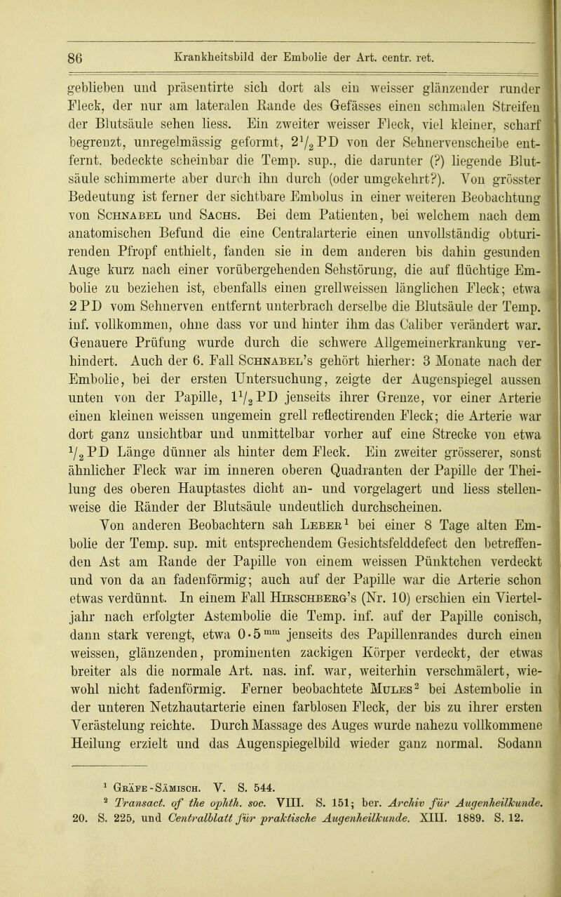 geblieben und präsentirte sich dort als ein weisser glänzender runder Fleck, der nur am lateralen Kande des Gefässes einen schmalen Streifen der Blutsäule sehen liess. Ein zweiter weisser Fleck, viel kleiner, scharf begrenzt, unregelmässig geformt, 21/2~PI) von der Sehnervenscheibe ent- fernt, bedeckte scheinbar die Temp. sup., die darunter (?) liegende Blut- säule schimmerte aber durch ihn durch (oder umgekehrt?). Von grösster Bedeutung ist ferner der sichtbare Embolus in einer weiteren Beobachtung von Schnabel und Sachs. Bei dem Patienten, bei welchem nach dem anatomischen Befund die eine Centraiarterie einen unvollständig obturi- renden Pfropf enthielt, fanden sie in dem anderen bis dahin gesunden Auge kurz nach einer vorübergehenden Sehstörung, die auf flüchtige Em- bolie zu beziehen ist, ebenfalls einen grell weissen länglichen Fleck; etwa 2PD vom Sehnerven entfernt unterbrach derselbe die Blutsäule der Temp. inf. vollkommen, ohne dass vor und hinter ihm das Caliber verändert war. Genauere Prüfung wurde durch die schwere Allgemeinerkrankung ver- hindert. Auch der 6. Fall Schnabel's gehört hierher: 3 Monate nach der Embolie, bei der ersten Untersuchung, zeigte der Augenspiegel aussen unten von der Papille, V^VJ) jenseits ihrer Grenze, vor einer Arterie einen kleinen weissen ungemein grell reflectirenden Fleck; die Arterie war dort ganz unsichtbar und unmittelbar vorher auf eine Strecke von etwa r/2PD Länge dünner als hinter dem Fleck. Ein zweiter grösserer, sonst ähnlicher Fleck war im inneren oberen Quadranten der Papille der Thei- lung des oberen Hauptastes dicht an- und vorgelagert und liess stellen- weise die Bänder der Blutsäule undeutlich durchscheinen. Yon anderen Beobachtern sah Leber1 bei einer 8 Tage alten Em- bolie der Temp. sup. mit entsprechendem Gesichtsfelddefect den betreffen- den Ast am Bande der Papille von einem weissen Pünktchen verdeckt und von da an fadenförmig; auch auf der Papille war die Arterie schon etwas verdünnt. In einem Fall Hirschberg's (Nr. 10) erschien ein Viertel- jahr nach erfolgter Astembolie die Temp. inf. auf der Papille conisch, dann stark verengt, etwa 0«5mm jenseits des Papillenrandes durch einen weissen, glänzenden, prominenten zackigen Körper verdeckt, der etwas breiter als die normale Art. nas. inf. war, weiterhin verschmälert, wie- wohl nicht fadenförmig. Ferner beobachtete Mules2 bei Astembolie in der unteren Netzhautarterie einen farblosen Fleck, der bis zu ihrer ersten Verästelung reichte. Durch Massage des Auges wurde nahezu vollkommene Heilung erzielt und das Augen Spiegelbild wieder ganz normal. Sodann 1 Gräfe -Sämisch. V. S. 544. 2 Transact. of the ophth. soc. VIII. S. 151; ber. Archiv für Augenheilkunde. 20. S. 225, und Centralblatt für praktische Augenheilkunde, XIII. 1889. S. 12.