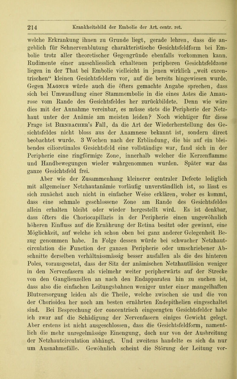 welche Erkrankung ihnen zu Grunde liegt, gerade lehren, dass die an- geblich für Sehnervenblutung charakteristische Gesichtsfeldform bei Em- bolie trotz aller theoretischer Gegengründe ebenfalls vorkommen kann. Rudimente einer ausschliesslich erhaltenen peripheren Gesichtsfeldzone liegen in der That bei Embolie vielleicht in jenen wirklich „weit excen- trischen kleinen Gesichtsfeldern vor, auf die bereits hingewiesen wurde. Gegen Magnus würde auch die öfters gemachte Angabe sprechen, dass sich bei Umwandlung einer Stammembolie in die eines Astes die Amau- rose vom Eande des Gesichtsfeldes her zurückbildete. Denn wie wäre dies mit der Annahme vereinbar, es müsse stets die Peripherie der Netz- haut unter der Anämie am meisten leiden? Noch wichtiger für diese Frage ist Bibnbacher's Fall, da die Art der Wiederherstellung des Ge- sichtsfeldes nicht bloss aus der Anamnese bekannt ist, sondern direct beobachtet wurde. 3 Wochen nach der Erblindung, die bis auf ein blei- bendes cilioretinales Gesichtsfeld eine vollständige war, fand sich in der Peripherie eine ringförmige Zone, innerhalb welcher die Kerzenflamme und Handbewegungen wieder wahrgenommen wurden. Später war das ganze Gesichtsfeld frei. Aber wie der Zusammenhang kleinerer centraler Defecte lediglich mit allgemeiner Netzhautanämie vorläufig unverständlich ist, so lässt es sich zunächst auch nicht in einfacher Weise erklären, woher es kommt, dass eine schmale geschlossene Zone am Rande des Gesichtsfeldes allein erhalten bleibt oder wieder hergestellt wird. Es ist denkbar, dass öfters die Choriocapillaris in der Peripherie einen ungewöhnlich höheren Einfluss auf die Ernährung der Retina besitzt oder gewinnt, eine Möglichkeit, auf welche ich schon oben bei ganz anderer Gelegenheit Be- zug genommen habe. In Folge dessen würde bei schwacher Netzhaut- circulation die Function der ganzen Peripherie oder umschriebener Ab- schnitte derselben verhältnissmässig besser ausfallen als die des hinteren Poles, vorausgesetzt, dass der Sitz der anämischen Netzhautläsion weniger in den Nervenfasern als vielmehr weiter peripherwärts auf der Strecke von den Ganglienzellen an nach den Endapparaten hin zu suchen ist, dass also die einfachen Leitungsbahnen weniger unter einer mangelhaften Blutversorgung leiden als die Theile, welche zwischen sie und die von der Chorioidea her noch am besten ernährten Endepithelien eingeschaltet sind. Bei Besprechung der concentrisch eingeengten Gesichtsfelder habe ich zwar auf die Schädigung der Nervenfasern einiges Gewicht gelegt. Aber erstens ist nicht ausgeschlossen, dass die Gesichtsfeldform, nament- lich die mehr unregelmässige Einengung, doch nur von der Ausbreitung der Netzhautcirculation abhängt. Und zweitens handelte es sich da nur um Ausnahmefälle. Gewöhnlich scheint die Störung der Leitung vor-