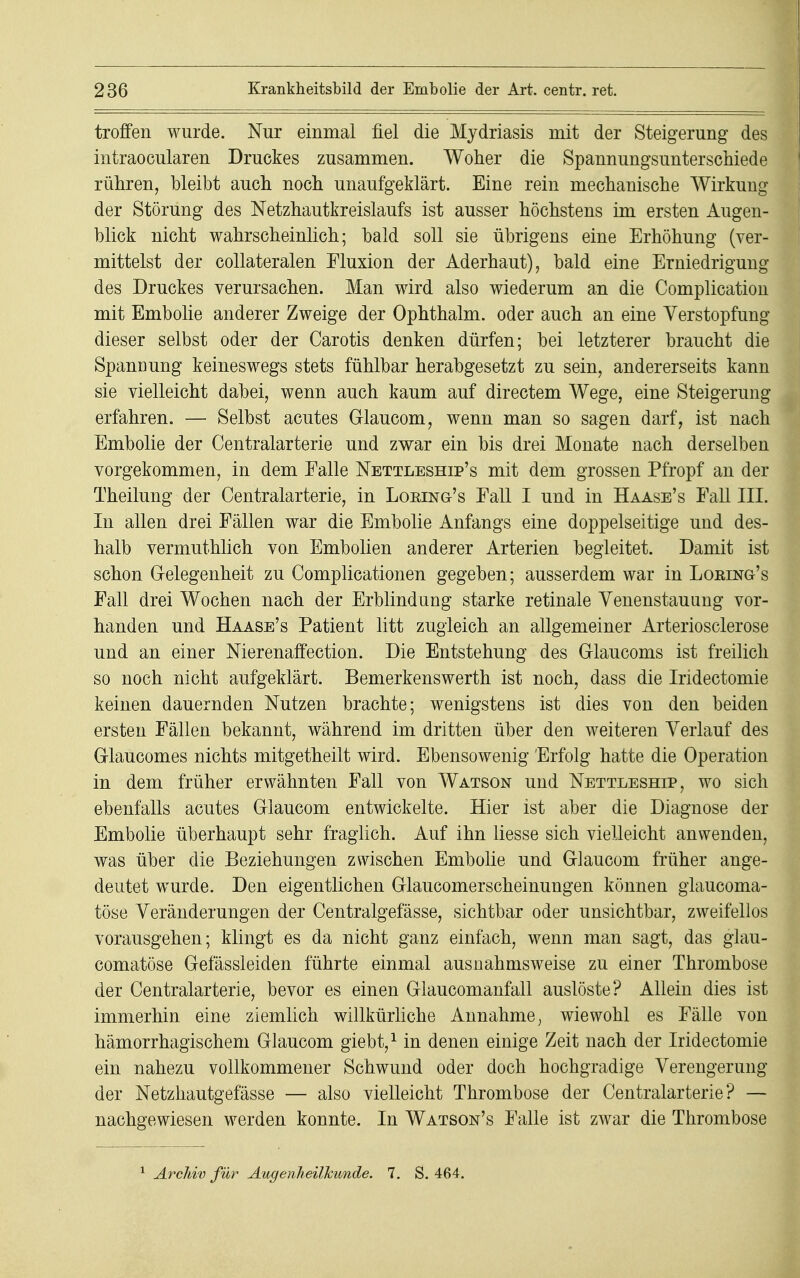 troffen wurde. Nur einmal fiel die Mydriasis mit der Steigerung des intraocularen Druckes zusammen. Woher die Spannungsunterschiede rühren, bleibt auch noch unaufgeklärt. Eine rein mechanische Wirkung der Störung des Netzhautkreislaufs ist ausser höchstens im ersten Augen- blick nicht wahrscheinlich; bald soll sie übrigens eine Erhöhung (ver- mittelst der collateralen Fluxion der Aderhaut), bald eine Erniedrigung des Druckes verursachen. Man wird also wiederum an die Complication mit Embolie anderer Zweige der Ophthalm. oder auch an eine Verstopfung dieser selbst oder der Carotis denken dürfen; bei letzterer braucht die Spanüung keineswegs stets fühlbar herabgesetzt zu sein, andererseits kann sie vielleicht dabei, wenn auch kaum auf directem Wege, eine Steigerung erfahren. — Selbst acutes Glaucom, wenn man so sagen darf, ist nach Embolie der Centraiarterie und zwar ein bis drei Monate nach derselben vorgekommen, in dem Falle Nettleship's mit dem grossen Pfropf an der Theilung der Centraiarterie, in Loeing's Fall I und in Haase's Fall III. In allen drei Fällen war die Embolie Anfangs eine doppelseitige und des- halb vermuthlich von Embolien anderer Arterien begleitet. Damit ist schon Gelegenheit zu Complicationen gegeben; ausserdem war in Loring's Fall drei Wochen nach der Erblind ung starke retinale Venenstauung vor- handen und Haase's Patient litt zugleich an allgemeiner Arteriosclerose und an einer Nierenaffection. Die Entstehung des Glaucoms ist freilich so noch nicht aufgeklärt. Bemerkenswerth ist noch, dass die Iridectomie keinen dauernden Nutzen brachte; wenigstens ist dies von den beiden ersten Fällen bekannt, während im dritten über den weiteren Verlauf des Glaucomes nichts mitgetheilt wird. Ebensowenig Erfolg hatte die Operation in dem früher erwähnten Fall von Watson und Nettleship, wo sich ebenfalls acutes Glaucom entwickelte. Hier ist aber die Diagnose der Embolie überhaupt sehr fraglich. Auf ihn liesse sich vielleicht anwenden, was über die Beziehungen zwischen Embolie und Glaucom früher ange- deutet wurde. Den eigentlichen Glaucomerscheinungen können glaucoma- töse Veränderungen der Centralgefässe, sichtbar oder unsichtbar, zweifellos vorausgehen; klingt es da nicht ganz einfach, wenn man sagt, das glau- comatöse Gefässleiden führte einmal ausnahmsweise zu einer Thrombose der Centraiarterie, bevor es einen Glaucomanfall auslöste? Allein dies ist immerhin eine ziemlich willkürliche Annahme, wiewohl es Fälle von hämorrhagischem Glaucom giebt,1 in denen einige Zeit nach der Iridectomie ein nahezu vollkommener Schwund oder doch hochgradige Verengerung der Netzhautgefässe — also vielleicht Thrombose der Centraiarterie? — nachgewiesen werden konnte. In Watson's Falle ist zwar die Thrombose
