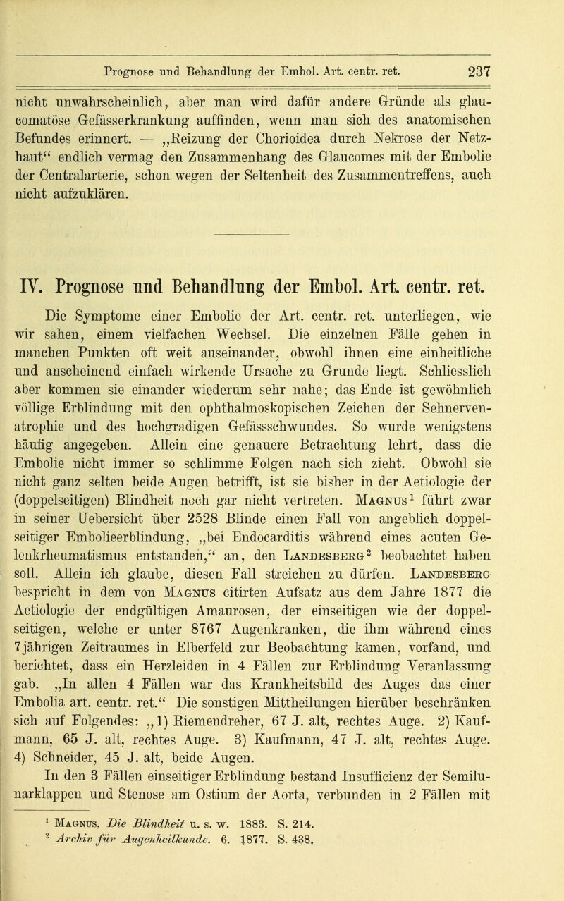 nicht unwahrscheinlich, aber man wird dafür andere Gründe als glau- comatöse Gefässerkrankung auffinden, wenn man sich des anatomischen Befundes erinnert. — „Reizung der Chorioidea durch Nekrose der Netz- haut endlich vermag den Zusammenhang des Glaucomes mit der Embolie der Centraiarterie, schon wegen der Seltenheit des Zusammentreffens, auch nicht aufzuklären. IV. Prognose und Behandlung der Embol. Art. centr. ret Die Symptome einer Embolie der Art. centr. ret. unterliegen, wie wir sahen, einem vielfachen Wechsel. Die einzelnen Fälle gehen in manchen Punkten oft weit auseinander, obwohl ihnen eine einheitliche und anscheinend einfach wirkende Ursache zu Grunde liegt. Schliesslich aber kommen sie einander wiederum sehr nahe; das Ende ist gewöhnlich völlige Erblindung mit den ophthalmoskopischen Zeichen der Sehnerven- atrophie und des hochgradigen Gefässschwundes. So wurde wenigstens häufig angegeben. Allein eine genauere Betrachtung lehrt, dass die Embolie nicht immer so schlimme Folgen nach sich zieht. Obwohl sie nicht ganz selten beide Augen betrifft, ist sie bisher in der Aetiologie der (doppelseitigen) Blindheit noch gar nicht vertreten. Magnus1 führt zwar in seiner Uebersicht über 2528 Blinde einen Fall von angeblich doppel- seitiger Embolieerblindung, ,,bei Endocarditis während eines acuten Ge- lenkrheumatismus entstanden, an, den Landesbeeg2 beobachtet haben soll. Allein ich glaube, diesen Fall streichen zu dürfen. Landesbeeg bespricht in dem von Magnus citirten Aufsatz aus dem Jahre 1877 die Aetiologie der endgültigen Amaurosen, der einseitigen wie der doppel- seitigen, welche er unter 8767 Augenkranken, die ihm während eines 7jährigen Zeitraumes in Elberfeld zur Beobachtung kamen, vorfand, und berichtet, dass ein Herzleiden in 4 Fällen zur Erblindung Veranlassung gab. „In allen 4 Fällen war das Krankheitsbild des Auges das einer Embolia art. centr. ret. Die sonstigen Mittheilungen hierüber beschränken sich auf Folgendes: „1) Kiemendreher, 67 J. alt, rechtes Auge. 2) Kauf- mann, 65 J. alt, rechtes Auge. 3) Kaufmann, 47 J. alt, rechtes Auge. 4) Schneider, 45 J. alt, beide Augen. In den 3 Fällen einseitiger Erblindung bestand Insuffizienz der Semilu- narklappen und Stenose am Ostium der Aorta, verbunden in 2 Fällen mit 1 Magnus, Die Blindheit u. s. w. 1883. S. 214. 2 Archiv für Augenheilkunde. 6. 1877. S. 438,