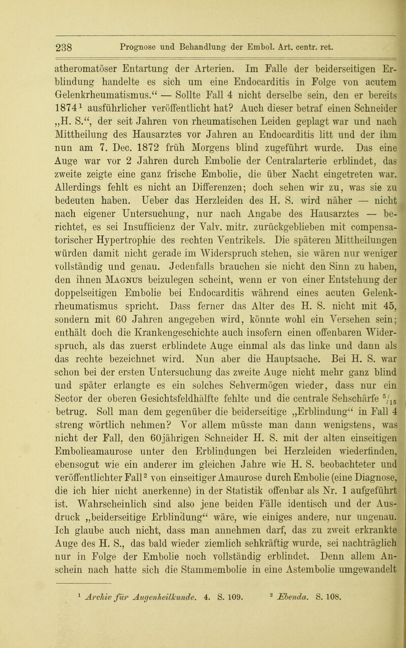 atheromatöser Entartung der Arterien. Im Falle der beiderseitigen Er- blindung handelte es sich um eine Endocarditis in Folge von acutem Gelenkrheumatismus. — Sollte Fall 4 nicht derselbe sein, den er bereits 18741 ausführlicher veröffentlicht hat? Auch dieser betraf einen Schneider „H. S., der seit Jahren von rheumatischen Leiden geplagt war und nach Mittheilung des Hausarztes vor Jahren an Endocarditis litt und der ihm nun am 7. Dec. 1872 früh Morgens blind zugeführt wurde. Das eine Auge war vor 2 Jahren durch Embolie der Centraiarterie erblindet, das zweite zeigte eine ganz frische Embolie, die über Nacht eingetreten war. Allerdings fehlt es nicht an Differenzen; doch sehen wir zu, was sie zu bedeuten haben. Ueber das Herzleiden des H. S. wird näher — nicht nach eigener Untersuchung, nur nach Angabe des Hausarztes — be- richtet, es sei Insuffizienz der Yalv. mitr. zurückgeblieben mit compensa- torischer Hypertrophie des rechten Ventrikels. Die späteren Mittheilungen würden damit nicht gerade im Widerspruch stehen, sie wären nur weniger vollständig und genau. Jedenfalls brauchen sie nicht den Sinn zu haben, den ihnen Magnus beizulegen scheint, wenn er von einer Entstehung der doppelseitigen Embolie bei Endocarditis während eines acuten Gelenk- rheumatismus spricht. Dass ferner das Alter des H. S. nicht mit 45, sondern mit 60 Jahren angegeben wird, könnte wohl ein Versehen sein; enthält doch die Krankengeschichte auch insofern einen offenbaren Wider- spruch, als das zuerst erblindete Auge einmal als das linke und dann als das rechte bezeichnet wird. Nun aber die Hauptsache. Bei H. S. war schon bei der ersten Untersuchung das zweite Auge nicht mehr ganz blind und später erlangte es ein solches Sehvermögen wieder, dass nur ein Sector der oberen Gesichtsfeldhälfte fehlte und die centrale Sehschärfe 5/15 betrug. Soll man dem gegenüber die beiderseitige „Erblindung in Fall 4 streng wörtlich nehmen? Vor allem müsste man dann wenigstens, was nicht der Fall, den 60jährigen Schneider H. S. mit der alten einseitigen Embolieamaurose unter den Erblindungen bei Herzleiden wiederfinden, ebensogut wie ein anderer im gleichen Jahre wie H. S. beobachteter und veröffentlichter Fall2 von einseitiger Amaurose durch Embolie (eine Diagnose, die ich hier nicht anerkenne) in der Statistik offenbar als Nr. 1 aufgeführt ist. Wahrscheinlich sind also jene beiden Fälle identisch und der Aus- druck „beiderseitige Erblindung wäre, wie einiges andere, nur ungenau. Ich glaube auch nicht, dass man annehmen darf, das zu zweit erkrankte Auge des H. S., das bald wieder ziemlich sehkräftig wurde, sei nachträglich nur in Folge der Embolie noch vollständig erblindet. Denn allem An- schein nach hatte sich die Stammembolie in eine Astembolie umgewandelt 1 Archiv für Augenheilkunde. 4. S. 109. 2 Ebenda. S. 108.