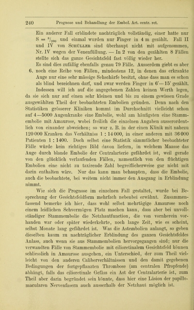 Ein anderer Fall erblindete nachträglich, vollständig, einer hatte nur S = 8/200 und einmal wurden nur Finger in 4 m gezählt. Fall II und IV von Schüller sind überhaupt nicht mit aufgenommen, Nr. IV wegen der Venenfüllung. — In 2 von den gezählten 8 Fällen stellte sich das ganze Gesichtsfeld fast völlig wieder her. Es sind dies zufällig ebenfalls genau 79 Fälle. Ausserdem giebt es aber 6. noch eine Reihe von Fällen, mindestens 12, in denen das erkrankte Auge nur eine sehr mässige Sehschärfe besitzt, ohne dass man es schon als blind bezeichnen darf, und zwar werden Finger in 6'—15' gezählt. Indessen will ich auf die angegebenen Zahlen keinen Werth legen, da sie sich nur auf einen sehr kleinen und bis zu einem gewissen Grade ausgewählten Theil der beobachteten Embolien gründen. Denn nach den Statistiken grösserer Kliniken kommt im Durchschnitt vielleicht schon auf 4—5000 Augenkranke eine Embolie, wohl am häufigsten eine Stamm- embolie mit Amaurose, wobei freilich die einzelnen Angaben ausserordent- lich von einander abweichen; so war z. B. in der einen Klinik mit nahezu 120 000 Kranken das Verhältniss 1 : 14 000, in einer anderen mit 36 000 Patienten 1 : 1400. Doch selbst eine Statistik sämmtlicher beobachteter Fälle würde kein richtiges Bild davon liefern, in welchem Maasse das Auge durch blande Embolie der Centraiarterie gefährdet ist, weil gerade von den glücklich verlaufenden Fällen, namentlich von den flüchtigen Embolien eine nicht zu taxirende Zahl begreiflicherweise gar nicht mit darin enthalten wäre. Nur das kann man behaupten, dass die Embolie, auch die beobachtete, bei weitem nicht immer den Ausgang in Erblindung nimmt. Wie sich die Prognose im einzelnen Fall gestaltet, wurde bei Be- sprechung der Gesichtsfeldform mehrfach nebenbei erwähnt. Zusammen- fassend bemerke ich hier, dass wohl selbst mehrtägige Amaurose noch einem leidlichen Sehvermögen Platz machen kann, dass aber bei unvoll- ständiger Stammembolie die Netzhautfunction, die von vornherein vor- handen war oder später wiederkehrte, noch lange Zeit, wie es scheint, selbst Monate lang gefährdet ist. Was die Astembolien anlangt, so geben dieselben kaum zu nachträglicher Erblindung des ganzen Gesichtsfeldes Anlass, auch wenn sie aus Stammembolien hervorgegangen sind; nur die verwandten Fälle von Stammembolie mit cilioretinalem Gesichtsfeld können schliesslich in Amaurose ausgehen, ein Unterschied, der zum Theil viel- leicht von den anderen Caliberverhältnissen und den damit gegebenen Bedingungen der fortgepflanzten Thrombose (am centralen Pfropfende) abhängt, falls das cilioretinale Gefäss ein Ast der Centraiarterie ist, zum Theil aber darin begründet sein könnte, dass hier eine Läsion der papillo- macularen Nervenfasern auch ausserhalb der Netzhaut möglich ist.