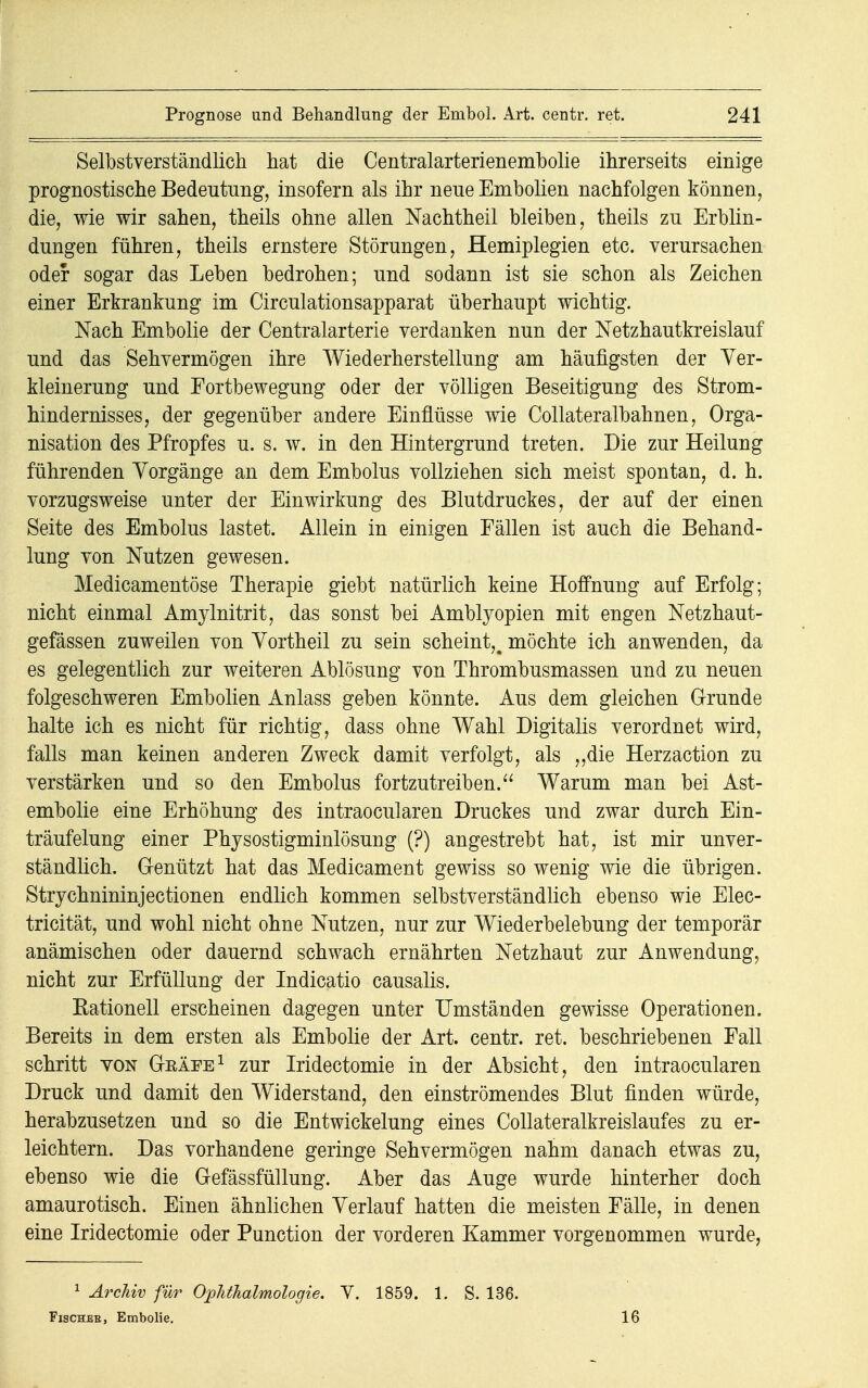 Selbstverständlich hat die Centralarterienembolie ihrerseits einige prognostische Bedeutung, insofern als ihr neue Embolien nachfolgen können, die, wie wir sahen, theils ohne allen Nachtheil bleiben, theils zu Erblin- dungen führen, theils ernstere Störungen, Hemiplegien etc. verursachen oder sogar das Leben bedrohen; und sodann ist sie schon als Zeichen einer Erkrankung im Circulationsapparat überhaupt wichtig. Nach Embolie der Centraiarterie verdanken nun der Netzhautkreislauf und das Sehvermögen ihre Wiederherstellung am häufigsten der Ver- kleinerung und Fortbewegung oder der völligen Beseitigung des Strom- hindernisses, der gegenüber andere Einflüsse wie Collateralbahnen, Orga- nisation des Pfropfes u. s. w. in den Hintergrund treten. Die zur Heilung führenden Vorgänge an dem Embolus vollziehen sich meist spontan, d. h. vorzugsweise unter der Einwirkung des Blutdruckes, der auf der einen Seite des Embolus lastet. Allein in einigen Fällen ist auch die Behand- lung von Nutzen gewesen. Medicamentöse Therapie giebt natürlich keine Hoffnung auf Erfolg; nicht einmal Amylnitrit, das sonst bei Amblyopien mit engen Netzhaut- gefässen zuweilen von Vortheil zu sein scheint,, möchte ich anwenden, da es gelegentlich zur weiteren Ablösung von Thrombusmassen und zu neuen folgeschweren Embolien Anlass geben könnte. Aus dem gleichen Grunde halte ich es nicht für richtig, dass ohne Wahl Digitalis verordnet wird, falls man keinen anderen Zweck damit verfolgt, als „die Herzaction zu verstärken und so den Embolus fortzutreiben. Warum man bei Ast- embolie eine Erhöhung des intraocularen Druckes und zwar durch Ein- träufelung einer Physostigminlösung (?) angestrebt hat, ist mir unver- ständlich. Genützt hat das Medicament gewiss so wenig wie die übrigen. Strychnininjectionen endlich kommen selbstverständlich ebenso wie Elec- tricität, und wohl nicht ohne Nutzen, nur zur Wiederbelebung der temporär anämischen oder dauernd schwach ernährten Netzhaut zur Anwendung, nicht zur Erfüllung der Indicatio causalis. Rationell erscheinen dagegen unter Umständen gewisse Operationen. Bereits in dem ersten als Embolie der Art. centr. ret. beschriebenen Fall schritt von Gkäfe1 zur Iridectomie in der Absicht, den intraocularen Druck und damit den Widerstand, den einströmendes Blut finden würde, herabzusetzen und so die Entwickelung eines Collateralkreislaufes zu er- leichtern. Das vorhandene geringe Sehvermögen nahm danach etwas zu, ebenso wie die Gefässfüllung. Aber das Auge wurde hinterher doch amaurotisch. Einen ähnlichen Verlauf hatten die meisten Fälle, in denen eine Iridectomie oder Punction der vorderen Kammer vorgenommen wurde, 1 Archiv für Ophthalmologie. V. 1859. 1. S. 136. Fischee, Embolie. 16