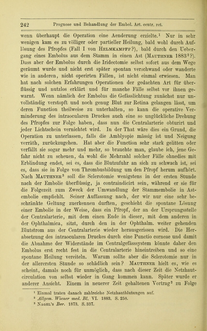 wenn überhaupt die Operation eine Aenderung erzielte.1 Nur in sehr wenigen kam es zu völliger oder partieller Heilung, bald wohl durch Auf- losung des Pfropfes (Fall I von Helmkampee ?), bald durch den Ueber- gang eines Embolus aus dem Stamm in einen Ast (Mauthnee 18832 ?). Dass aber der Embolus durch die Iridectomie selbst sofort aus dem Wege geräumt wurde und nicht erst später spontan verschwand oder wanderte wie in anderen, nicht operirten Fällen, ist nicht einmal erwiesen. Man hat nach solchen Erfahrungen Operationen der gedachten Art für über- flüssig und nutzlos erklärt und für manche Fälle selbst vor ihnen ge- warnt. Wenn nämlich der Embolus die Gefässlichtung zunächst nur un- vollständig verstopft und noch genug Blut zur Retina gelangen lässt, um deren Function theilweise zu unterhalten, so kann die operative Ver- minderung des intraocularen Druckes auch eine so unglückliche Drehung des Pfropfes zur Folge haben, dass nun die Centraiarterie obturirt und jeder Lichtschein vernichtet wird. In der That wäre dies ein Grund, die Operation zu unterlassen, falls die Amblyopie mässig ist und Neigung verräth, zurückzugehen. Hat aber die Function sehr stark gelitten oder verfällt sie sogar mehr und mehr, so brauchte man, glaube ich, jene Ge- fahr nicht zu scheuen, da wohl die Mehrzahl solcher Fälle ohnedies mit Erblindung endet, sei es, dass die Blutzufuhr an sich zu schwach ist, sei es, dass sie in Folge von Thrombusbildung um den Pfropf herum aufhört. Nach Mauthnee3 soll die Sclerotomie wenigstens in der ersten Stunde nach der Embolie überflüssig, ja contraindicirt sein, während er sie für die Folgezeit zum Zweck der Umwandlung der Stammembolie in Ast- embolie empfiehlt. Seiner Auffassung nach, der wir nur eine sehr be- schränkte Geltung zuerkennen durften, geschieht die spontane Lösung einer Embolie in der Weise, dass ein Pfropf, der an der Ursprungsstelle der Centraiarterie, mit dem einen Ende in dieser, mit dem anderen in der Ophthalmica, sitzt, durch den in der Ophthalm. weiter gehenden Blutstrom aus der Centraiarterie wieder herausgerissen wird. Die Her- absetzung des intraocularen Druckes durch eine Punctio corneae und damit die Abnahme der Widerstände im Centralgefässsystem könnte daher den Embolus erst recht fest in die Centraiarterie hineintreiben und so eine spontane Heilung vereiteln. Warum sollte aber die Sclerotomie nur in der allerersten Stunde so schädlich sein? Mauthnee hielt es, wie es scheint, damals noch für unmöglich, dass nach dieser Zeit die Netzhaut- circulation von selbst wieder in Gang kommen kann. Später wurde er anderer Ansicht. Einem in neuerer Zeit gehaltenen Vortrag3 zu Folge 1 Einmal traten danach zahlreiche Netzhautblutungen auf. 2 Allgem. Wiener med. Bl. VI. 1883. S. 258. 3 Nagei/s Ber. 1873. S. 337.