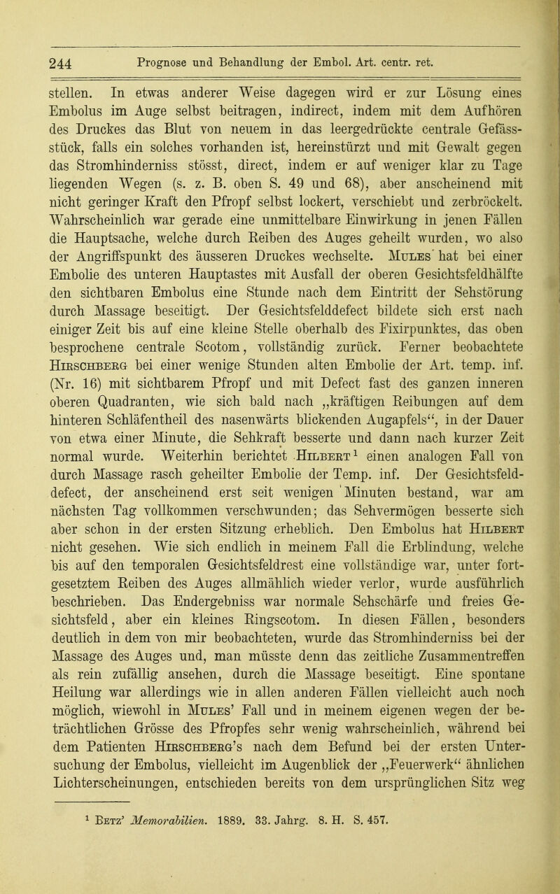 stellen. In etwas anderer Weise dagegen wird er zur Lösung eines Embolus im Auge selbst beitragen, indirect, indem mit dem Aufhören des Druckes das Blut von neuem in das leergedrückte centrale Gefäss- stück, falls ein solches vorhanden ist, hereinstürzt und mit Gewalt gegen das Stromhinderniss stösst, direct, indem er auf weniger klar zu Tage liegenden Wegen (s. z. B. oben S. 49 und 68), aber anscheinend mit nicht geringer Kraft den Pfropf selbst lockert, verschiebt und zerbröckelt. Wahrscheinlich war gerade eine unmittelbare Einwirkung in jenen Fällen die Hauptsache, welche durch Reiben des Auges geheilt wurden, wo also der Angriffspunkt des äusseren Druckes wechselte. Mules' hat bei einer Embolie des unteren Hauptastes mit Ausfall der oberen G-esichtsfeldhälfte den sichtbaren Embolus eine Stunde nach dem Eintritt der Sehstörung durch Massage beseitigt. Der Gesichtsfelddefect bildete sich erst nach einiger Zeit bis auf eine kleine Stelle oberhalb des Eixirpunktes, das oben besprochene centrale Scotom, vollständig zurück. Ferner beobachtete HieschbeeGt bei einer wenige Stunden alten Embolie der Art. temp. inf. (Nr. 16) mit sichtbarem Pfropf und mit Defect fast des ganzen inneren oberen Quadranten, wie sich bald nach „kräftigen Reibungen auf dem hinteren Schläfentheil des nasenwärts blickenden Augapfels, in der Dauer von etwa einer Minute, die Sehkraft besserte und dann nach kurzer Zeit normal wurde. Weiterhin berichtet Hilbeet1 einen analogen Fall von durch Massage rasch geheilter Embolie der Temp. inf. Der Gesichtsfeld- defect, der anscheinend erst seit wenigen 'Minuten bestand, war am nächsten Tag vollkommen verschwunden; das Sehvermögen besserte sich aber schon in der ersten Sitzung erheblich. Den Embolus hat Hilbeet nicht gesehen. Wie sich endlich in meinem Fall die Erblindung, welche bis auf den temporalen Gesichtsfeldrest eine vollständige war, unter fort- gesetztem Reiben des Auges allmählich wieder verlor, wurde ausführlich beschrieben. Das Endergebniss war normale Sehschärfe und freies Ge- sichtsfeld, aber ein kleines Ringscotom. In diesen Fällen, besonders deutlich in dem von mir beobachteten, wurde das Stromhinderniss bei der Massage des Auges und, man müsste denn das zeitliche Zusammentreffen als rein zufällig ansehen, durch die Massage beseitigt. Eine spontane Heilung war allerdings wie in allen anderen Fällen vielleicht auch noch möglich, wiewohl in Mules' Fall und in meinem eigenen wegen der be- trächtlichen Grösse des Pfropfes sehr wenig wahrscheinlich, während bei dem Patienten Hieschbeeg's nach dem Befund bei der ersten Unter- suchung der Embolus, vielleicht im Augenblick der „Feuerwerk ähnlichen Lichterscheinungen, entschieden bereits von dem ursprünglichen Sitz weg 1 Bbtz' Memorabilien. 1889. 33. Jahrg. 8. H. S. 457.