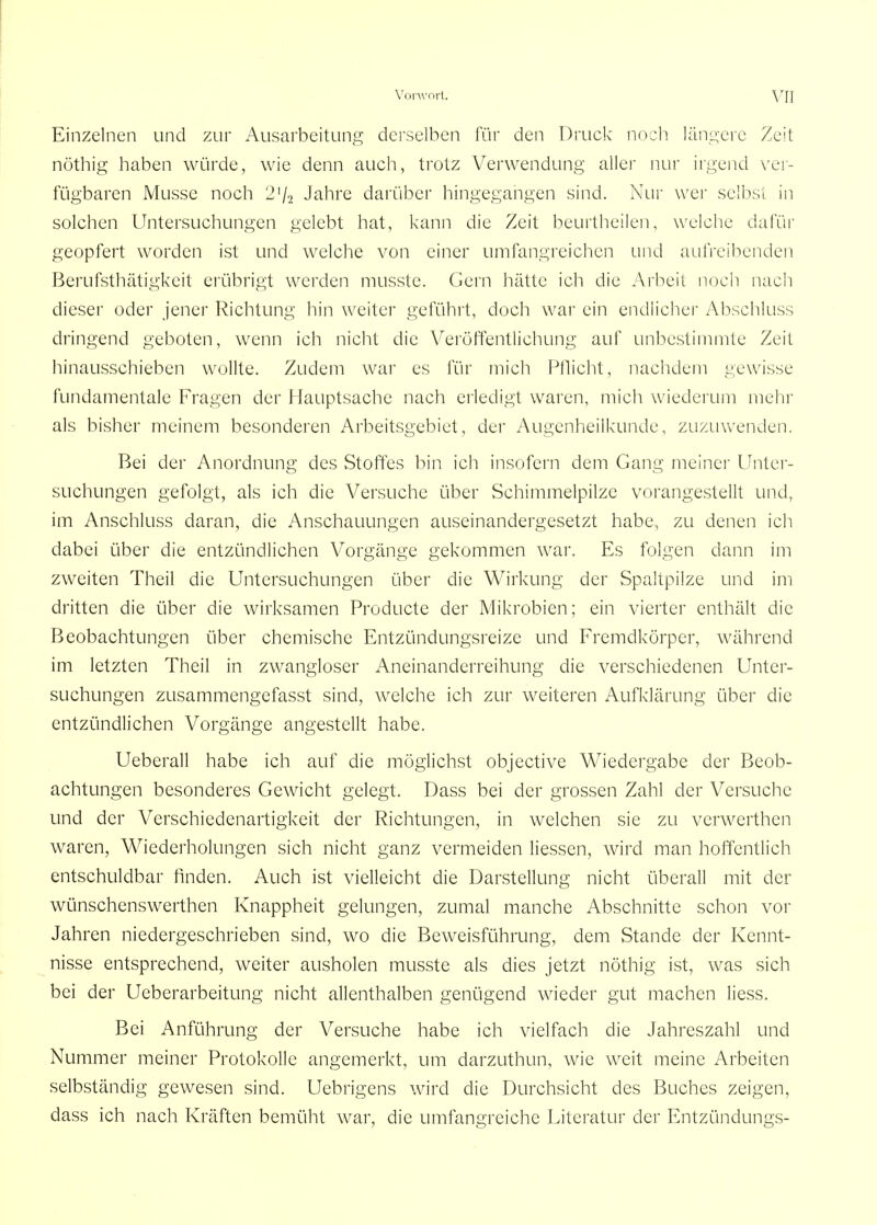 Einzelnen und zur Ausarbeitung derselben für den Druck noch längere Zeit nöthig haben würde, wie denn auch, trotz Verwendung allei- nur irgend \'er- fügbaren Müsse noch 2'/2 Jahre darüber hingegangen sind. Nur wei selbsi in solchen Untersuchungen gelebt hat, kann die Zeit beurtheilen, weiche dafür geopfert worden ist und welche von einer umfangreichen und auh-cihenden Berufsthätigkeit erübrigt werden musste. Gern hätte ich die Arbeit nocii nach dieser oder jener Richtung hin weiter geführt, doch war ein endiicher Abschluss dringend geboten, wenn ich nicht die Veröftentlichung auf unbestimmte Zeit hinausschieben wollte. Zudem war es für mich Pflicht, nachdem gewisse fundamentale Fragen der f lauptsache nach erledigt waren, mich wiederum mehr als bisher meinem besonderen Arbeitsgebiet, der Augenheilkunde, zuzuwenden. Bei der Anordnung des Stoffes bin ich insofern dem Gang meiner Unter- suchungen gefolgt, als ich die Versuche über Schimmelpilze vorangestellt und, im Anschluss daran, die Anschauungen auseinandergesetzt habe, zu denen ich dabei über die entzündlichen Vorgänge gekommen war. Es folgen dann im zweiten Theil die Untersuchungen über die Wirkung der Spaltpilze und im di'itten die über die wirksamen Producte der Mikrobicn; ein vierter enthält die Beobachtungen über chemische Entzündungsreize und Fremdkörper, während im letzten Theil in zwangloser Aneinanderreihung die verschiedenen Unter- suchungen zusammengefasst sind, welche ich zur weiteren Aufklärung über die entzündlichen Vorgänge angestellt habe. Ueberau habe ich auf die möglichst objective Wiedergabe der Beob- achtungen besonderes Gewicht gelegt. Dass bei der grossen Zahl der Versuche und der Verschiedenartigkeit der Richtungen, in welchen sie zu verwerthcn waren, Wiederholungen sich nicht ganz vermeiden Hessen, wird man hoffentlich entschuldbar finden. Auch ist vielleicht die Darstellung nicht überall mit der wünschenswerthen Knappheit gelungen, zumal manche Abschnitte schon vor Jahren niedergeschrieben sind, wo die Beweisführung, dem Stande der Kennt- nisse entsprechend, weiter ausholen musste als dies jetzt nöthig ist, was sich bei der Ueberarbeitung nicht allenthalben genügend wieder gut machen liess. Bei Anführung der Versuche habe ich vielfach die Jahreszahl und Nummer meiner Protokolle angemerkt, um darzuthun, wie weit meine Arbeiten selbständig gewesen sind. Uebrigens wird die Durchsicht des Buches zeigen, dass ich nach Kräften bemüht war, die umfangreiche Literatur der Entzündungs-