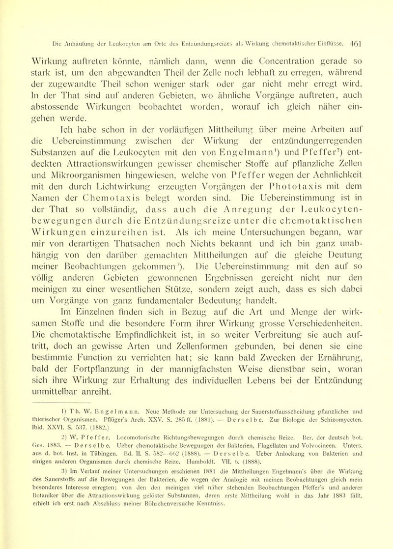 Wirkung auftreten könnte, nämlich dann, wenn die Concenlration gerade so stark ist, um den abgewandten Theil der Zelle noch lebhaft zu erregen, während der zugewandte Theil schon weniger stark oder gar nicht mehr erregt wird. In der That sind auf anderen Gebieten, wo ähnliche Vorgänge auftreten, auch abstossende Wirkungen beobachtet worden, worauf ich gleich näher ein- gehen werde. Ich habe schon in der vorläuhgen Mittheilung über meine Arbeiten auf die Uebereinstimmung zwischen der Wirkung der entzündungerregenden Substanzen auf die Leukocyten mit den von Engelmann') und Pfeffer^) ent- deckten Attractionswirkungen gewisser chemischer Stoffe auf pflanzliche Zellen und Mikroorganismen hingewiesen, welche von Pfeffer wegen der Aehnlichkeit mit den durch Lichtwirkung erzeugten Vorgängen der Phototaxis mit dem Namen der Chemotaxis belegt worden sind. Die Uebereinstimmung ist in der That so vollständig, dass auch die Anregung der Leukocyten- bewegungen durch die Entzündungsreize unter die chemotaktischen Wirkungen einzureihen ist. y\ls ich meine Untersuchungen begann, war mir von derartigen Thatsachen noch Nichts bekannt und ich bin ganz unab- hängig von den darüber gemachten Mittheilungen auf die gleiche Deutung meiner Beobachtungen gekommen ''). Die Uebereinstimmung mit den auf so völlig anderen Gebieten gewonnenen Ergebnissen gereicht nicht nur den meinigen zu einer wesentlichen Stütze, sondern zeigt auch, dass es sich dabei um Vorgänge von ganz fundamentaler Bedeutung handelt. Im Einzelnen finden sich in Bezug auf die Art und Menge der wirk- samen Stoffe und die besondere Form ihrer Wirkung grosse Verschiedenheiten. Die chemotaktische Empfindlichkeit ist, in so weiter Verbreitung sie auch auf- tritt, doch an gewisse Arten und Zellenformen gebunden, bei denen sie eine bestimmte Function zu verrichten hat; sie kann bald Zwecken der Ernährung, bald der Fortpflanzung in der mannigfachsten Weise dienstbar sein, woran sich ihre Wirkung zur Erhaltung des individuellen Lebens bei der Entzündung unmittelbar anreiht. 1) T h. W. Engel mann. Neue Methode zur Untersuchung der Sauerstoffausscheidung pflanzlicher und thierischer Organismen. Pflügcr's Arch. XXV. S. 285 ff. (1881). — Derselbe. Zur Biologie der Schizomyceten. Ibid. XXVI. S. 537. (1882.) 2) W. Pfeffer. Locomotorische Richtungsbewegungen durch chemische Reize. Her. der deutsch bot. Ges. 188:-!. — Derselbe. Ueber chemotaktische Bewegungen der Bakterien, Flagellaten und Volvocineen. Unters, aus d. bot. Inst, in Tübingen. Bd. II. S. 582—662 (1888). — Derselbe. Ueber Anlockung von Bakterien und einigen anderen Organismen durch chemische Reize. Humboldt. VII. 6. (1888). 3) Im Verlauf meiner Untersuchungen erschienen 1881 die Mittheilungen Engelmann's über die Wirkung des Sauerstoffs auf die Bewegungen der Bakterien, die wegen der Analogie mit meinen Beobachtungen gleich mein besonderes Interesse erregten; von den den meinigen viel näher stehenden Beobachtungen Pfeffer's und anderer Botaniker über die Attractionswirkung gelöster Substanzen, deren erste Mittheilung wohl in das Jahr 1883 fällt, erhielt ich erst nach Abschluss meiner Röhrchenversuche Kenntniss.