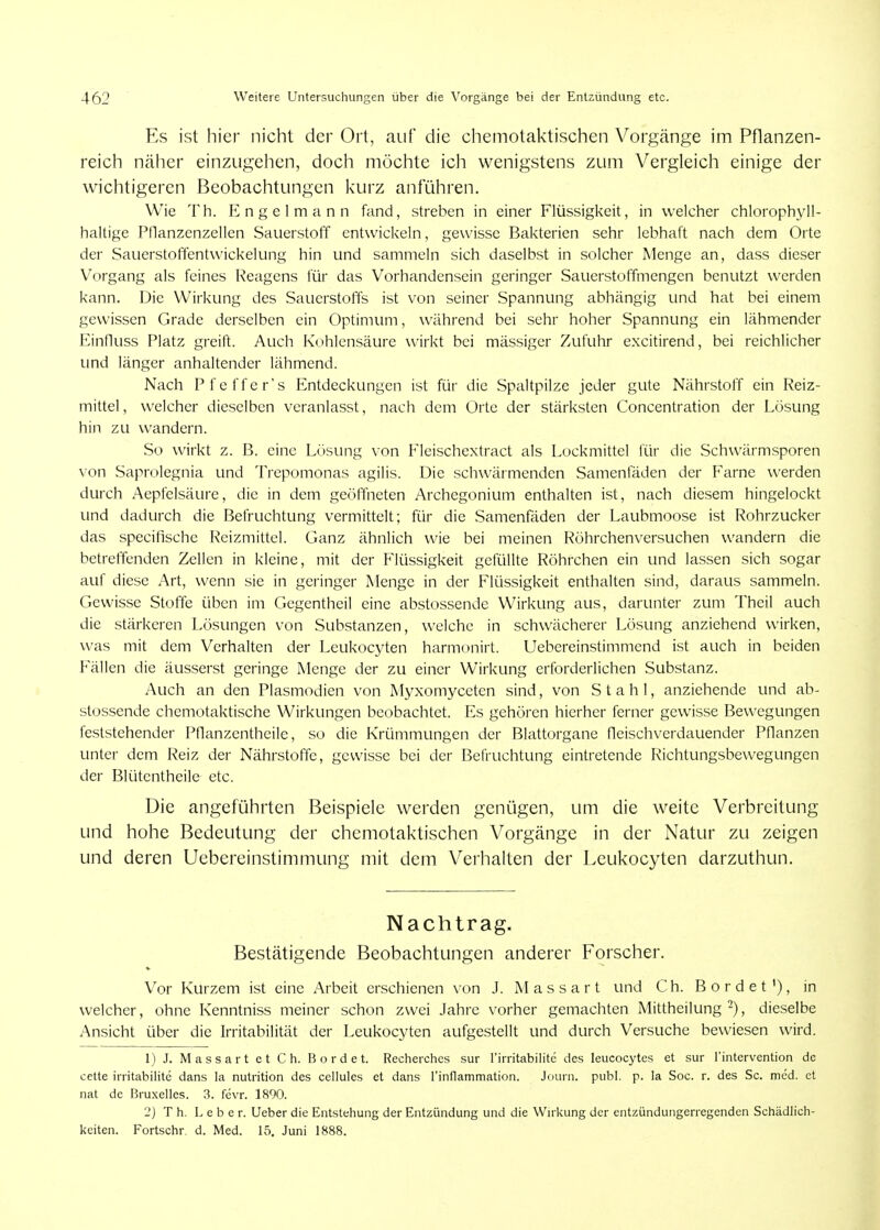 Es ist hier nicht der Ort, auf die chemotaktischen Vorgänge im Pflanzen- reich näher einzugehen, doch möchte icli wenigstens zum Vergleich einige der wichtigeren Beobachtungen Ivurz anführen. Wie Th. Engel mann fand, streben in einer Flüssigkeit, in welcher chlorophyll- haltige Ptlanzenzellen Sauerstoff entwickeln, gewisse Bakterien sehr lebhaft nach dem Orte der Sauerstoffentwickelung hin und sammeln sich daselbst in solcher Menge an, dass dieser Vorgang als feines Reagens für das Vorhandensein geringer Sauerstoffmengen benutzt werden kann. Die Wirkung des Sauerstoffs ist von seiner Spannung abhängig und hat bei einem gewissen Grade derselben ein Optimum, während bei sehr hoher Spannung ein lähmender EinOuss Platz greift. Auch Kohlensäure wirkt bei mässiger Zufuhr excitirend, bei reichlicher imd länger anhaltender lähmend. Nach Pfeffer's Entdeckungen ist für die Spaltpilze jeder gute Nährstoff ein Reiz- mittel , welcher dieselben veranlasst, nach dem Orte der stärksten Concentration der Lösung hin zu wandern. So wirkt z. ß. eine Lösung von Fleischextract als Lockmittel für die Schwärmsporen von Saprolegnia und Trepomonas agilis. Die schwärmenden Samenfäden der Farne werden durch Aepfelsäure, die in dem geöffneten Archegonium enthalten ist, nach diesem hingelockt und dadurch die Befruchtung vermittelt; für die Samenfäden der Laubmoose ist Rohrzucker das specifische Reizmittel. Ganz ähnlich wie bei meinen Röhrchenversuchen wandern die betreffenden Zellen in kleine, mit der Flüssigkeit gefüllte Röhrchen ein und lassen sich sogar auf diese Art, wenn sie in geringer Menge in der Flüssigkeit enthalten sind, daraus sammeln. Gewisse Stoffe üben im Gegentheil eine abstossende Wirkung aus, darunter zum Theil auch die stärkeren Lösungen von Substanzen, welche in schwächerer Lösung anziehend wirken, was mit dem Verhalten der Leukocyten harmonirt. Uebereinstimmend ist auch in beiden Fällen die äusserst geringe Menge der zu einer Wirkung erforderlichen Substanz. Auch an den Plasmodien von Myxomyceten sind, von Stahl, anziehende und ab- stossende chemotaktische Wirkungen beobachtet. Es gehören hierher ferner gewisse Bewegungen feststehender Pflanzentheile, so die Krümmungen der Blattorgane fleischverdauender Pflanzen unter dem Reiz der Nährstoffe, gewisse bei der Befruchtung eintretende Fiichtungsbewegungen der Blütentheile etc. Die angeführten Beispiele werden genügen, um die weite Verbreitung und hohe Bedeutung der chemotaktischen Vorgänge in der Natur zu zeigen und deren Uebereinstimmung mit dem Verhalten der Leukocyten darzuthun. Nachtrag. Bestätigende Beobachtungen anderer Forscher. Vor Kurzem ist eine Arbeit erschienen von J. M a s s a r t und C h. B o r d e t '), in welcher, ohne Kenntniss meiner schon zwei Jahre vorher gemachten Mittheilung ^), dieselbe Ansicht über die Irritabilität der Leukocyten aufgestellt und durch Versuche bewiesen wird. 1) J. M a s s a r t et C h. Bördel. Recherches sur rirritabilite des leucocytes et sur rintervention de cette irritabile dans la nutrition des cellules et dans rinflammation. Journ. publ. p. la Soc. r. des Sc. med. et nat de Bruxelles. 3. fdvr. 1890. 2) T h. Leber. Ueber die Entstehung der Entzündung und die Wirkung der entzündungerregenden Schädlich- keiten. Fortschr, d. Med. 15. Juni 1888.