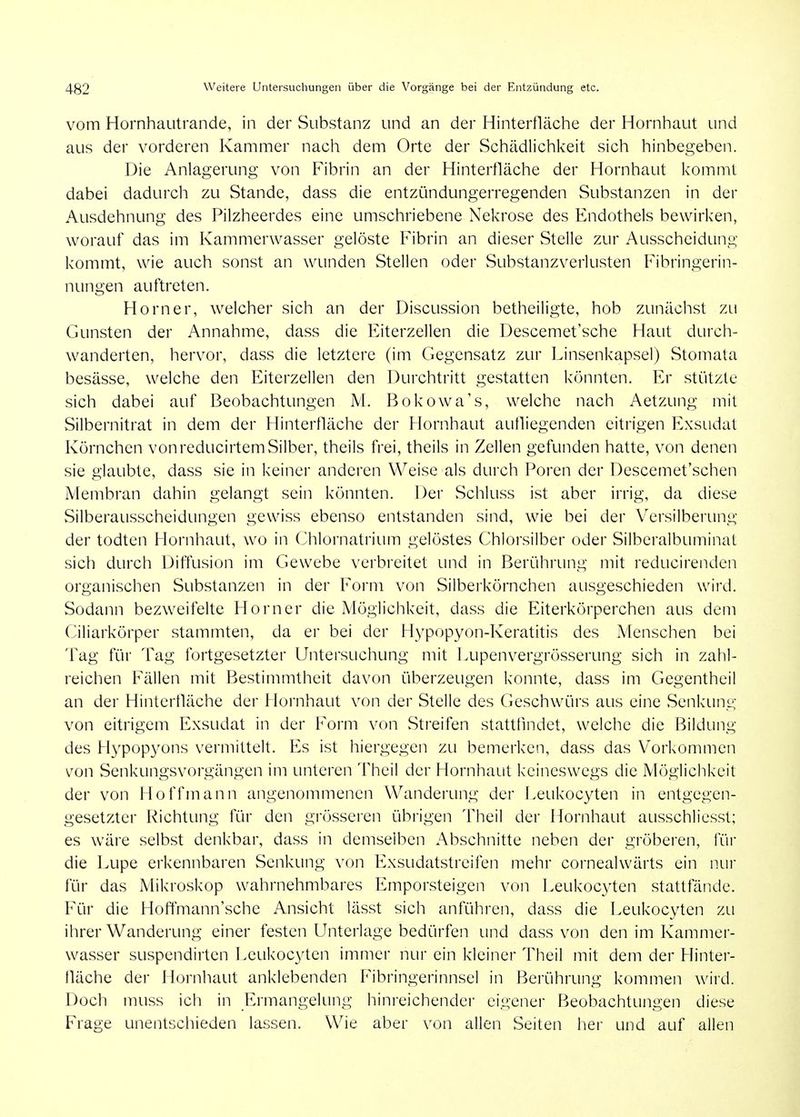 vom Hornhautrande, in der Substanz und an der Hinterfläche der Hornhaut und aus der vorderen Kammer nach dem Orte der Schädiichivcit sich hinbegeben. Die Anlagerung von Fibrin an der Hinterfläche der Hornhaut kommt dabei dadurch zu Stande, dass die entzündungerregenden Substanzen in der Ausdehnung des Pilzheerdes eine umschriebene Nekrose des Endothels bewirken, worauf das im Kammerwasser gelöste Fibrin an dieser Stelle zur Ausscheidung kommt, wie auch sonst an wainden Stellen oder wSubstanzverlusten Fibringerin- nungen auftreten. Horner, welcher sich an der Discussion betheiligte, hob zunächst zu Gunsten der Annahme, dass die Eiterzellen die Descemet'sche Haut durch- wanderten, hervor, dass die letztere (im Gegensatz zur Linsenkapsel) Stomata besässe, welche den Eitcrzellen den Durchtritt gestatten könnten. Er stützte sich dabei auf Beobachtungen M. Bokowa's, w^elche nach Aetzung mit Silbernitrat in dem der Hinterfläche der Hornhaut aufliegenden eitrigen Exsudat Körnchen vonreducirtemSilber, theils frei, theils in Zellen gefunden hatte, von denen sie glaubte, dass sie in keiner anderen Weise als durch Poren der Descemet'schen Membran dahin gelangt sein könnten. Der Schluss ist aber irrig, da diese Silberausscheidungen gewiss ebenso entstanden sind, wie bei der Versilberung der todten Hornhaut, wo in Chlornatrium gelöstes Chlorsilber oder Silberalbuminat sich durch Diffusion im Gewebe verbreitet und in Berührung mit reducirenden organischen Substanzen in der Form von Silberkörnchen ausgeschieden wird. Sodann bezweifelte Horner die Möglichkeit, dass die Eiterkörperchen aus dem Ciliarkörper stammten, da ei- bei der Hypopyon-Keratitis des Menschen bei Tag für Tag fortgesetzter Untersuchung mit Lupenvergrösserung sich in zahl- reichen Fällen mit Bestimmtheit davon überzeugen konnte, dass im Gegentheil an der Hinterfläche der Hornhaut von der Stelle des Geschwäirs aus eine Senkung von eitrigem Exsudat in der Form von Streifen stattflndet, welche die Bildung des Hypop3^ons vermittelt. Es ist hiergegen zu bemerken, dass das Vorkommen von Senkungsvorgängen im unteren Theil der Hornhaut keineswegs die Möglichkeit der von Ho ff mann angenommenen Wanderung der I>eukocyten in entgegen- gesetzter Richtung für den grösseren übiigen Theil der Hornhaut ausschliesst; es wäre selbst denkbar, dass in demselben Abschnitte neben der gröberen, für die Lupe erkennbaren Senkung von Exsudatstreifen mehr cornealwärts ein nur für das Mikroskop wahrnehmbares Emporsteigen von Leukocyten stattfände. Für die Hoffmann'sche Ansicht lässt sich anführen, dass die Leukocyten zli ihrer Wanderung einer festen Unterlage bedürfen und dass von den im Kammer- wasser suspendirten Leukocyten immer nur ein kleiner Theil mit dem der Hintei'- fläche der Hornhaut anklebenden Fibringerinnsel in Berührung kommen wird. Doch muss ich in Ermangelung hinreichender eigener Beobachtungen diese Frage unentschieden lassen. Wie aber von allen Seiten her und auf allen