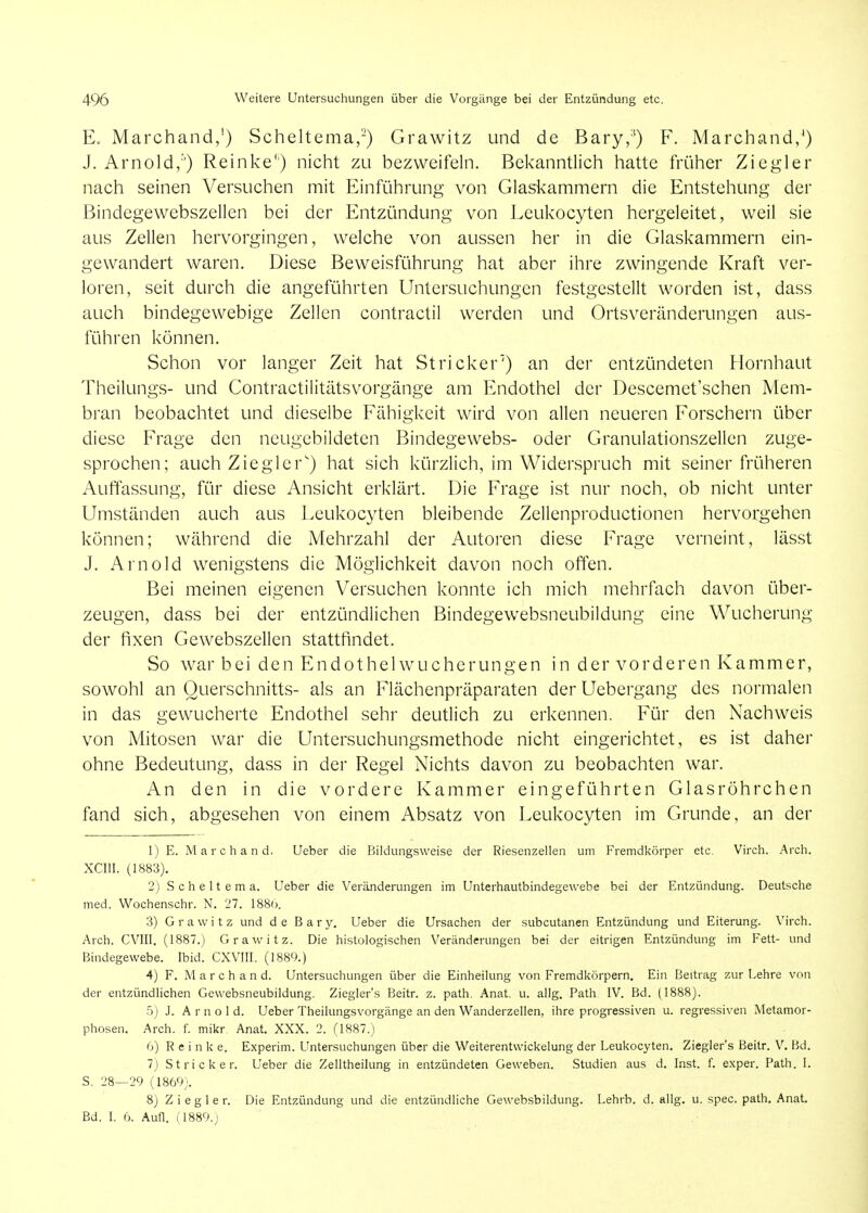 E. Marchand,') Scheltema,-) Grawitz und de Bary,') F. Marchand,^) J. Arnold,'') Reinke'') nicht zu bezweifeln. Bekanntlich hatte früher Ziegler nach seinen Versuchen mit Einführung von Glaslvammern die Entstehung der Bindegewebszellcn bei der Entzündung von Leukocyten hergeleitet, weil sie aus Zellen hervorgingen, welche von aussen her in die Glaskammern ein- gewandert waren. Diese Beweisführung hat aber ihre zwingende Kraft ver- loren, seit durch die angeführten Untersuchungen festgestellt worden ist, dass auch bindegewebige Zellen contractil werden und Ortsveränderungen aus- führen können. Schon vor langer Zeit hat Stricker') an der entzündeten Flornhaut Theilungs- und Contractilitätsvorgänge am Endothel der Descemet'schen Mem- bran beobachtet und dieselbe Fähigkeit wird von allen neueren Forschern über diese Frage den ncugebildetcn Bindegewebs- oder Granulationszellen zuge- sprochen; auch Ziegler') hat sich kürzlich, im Widerspruch mit seiner früheren Auffassung, für diese Ansicht erklärt. Die Frage ist nur noch, ob nicht unter Umständen auch aus Leukocyten bleibende Zellenproductionen hervorgehen können; während die Mehrzahl der Autoren diese Frage verneint, lässt J. Arnold wenigstens die Möglichkeit davon noch often. Bei meinen eigenen Versuchen konnte ich mich mehrfach davon über- zeugen, dass bei der entzündlichen Bindegewebsneubildung eine Wucherung der fixen Gewebszellen stattfindet. So war bei den Endothel Wucherungen in der vorderen Kammer, sowohl an Querschnitts- als an Flächenpräparaten der Uebergang des normalen in das gewucherte Endothel sehr deutlich zu erkennen. Für den Nachweis von Mitosen war die Untersuchungsmethode nicht eingerichtet, es ist daher ohne Bedeutung, dass in der Regel Nichts davon zu beobachten war. An den in die vordere Kammer eingeführten Glasröhrchen fand sich, abgesehen von einem Absatz von Leukocyten im Grunde, an der 1) E. Marchand. Ueber die Bildungsweise der Riesenzellen um Fremdkörper etc. Virch. Arch. XCm. (1883). 2) Scheltema. Ueber die Veränderungen im Unterhautbindegewebe bei der Entzündung. Deutsche med. Wochenschr. N. 27. 1880. 3) Grawitz und de B a r y. Ueber die Ursachen der subcutanen Entzündung und Eiterung. \'irch. Arch. CVIII. (1887.) Gra\\'itz. Die histologischen Veränderungen bei der eitrigen Entzündung im Fett- und Bindegewebe. Ibid. CXVIII. (1889.) 4) F. M a r c h a n d. Untersuchungen über die Einheilung von Fremdkörpern. Ein Beitrag 7.\.\r Lehre von der entzündlichen Gewebsneubildung. Ziegler's Beitr. z. path. Anat, u. allg. Path IV. Bd. (1888). 5) J. Amol d. Ueber Theilungsvorgänge an den Wanderzellen, ihre progressiven u. regressiven Metamor- phosen. Arch. f. mikr Anat. XXX. 2. (1887.) ()) R e i n k e. Experim. Untersuchungen über die Weiterentwickelung der Leukocyten. Ziegler's Beitr. V. Bd. 7j Stricker. Ueber die Zelltheilung in entzündeten Geweben. Studien aus d. Inst. f. exper. Path. I. S. 28—29 (1860;. 8) Z i e g 1 e r. Die Entzündung und die entzündliche Gewebsbildung. Lehrb. d. allg. u. spec. path. Anat, Bd. I. 6. Aufl. (1889.J