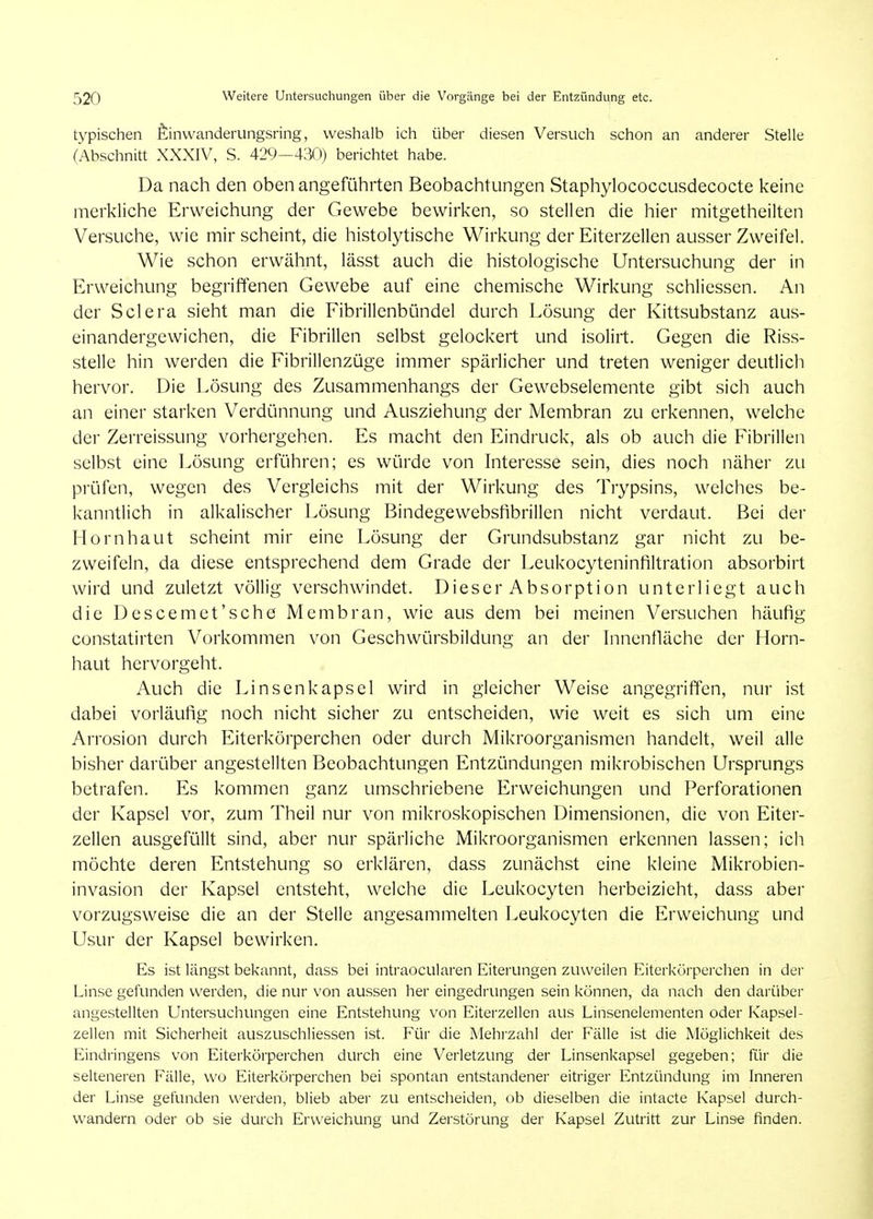 typischen feinwanderungsring, weshalb ich über diesen Versuch schon an anderer Stelle (Abschnitt XXXIV, S. 429—430) berichtet habe. Da nach den oben angeführten Beobachtungen Staphylococcusdecocte keine merkliche Erweichung der Gewebe bewirken, so stellen die hier mitgetheilten Versuche, wie mir scheint, die histolytische Wirkung der Eiterzellen ausser Zw^eifel. Wie schon erwähnt, lässt auch die histologische Untersuchung der in Erweichung begriffenen Gewebe auf eine chemische Wirkung schlicssen. An der Sclera sieht man die Fibrillenbündel durch Lösung der Kittsubstanz aus- einandergewichen, die Fibrillen selbst gelockert und isolirt. Gegen die Riss- stelle hin werden die Fibrillenzüge immer spärlicher und treten weniger deutlich hervor. Die Lösung des Zusammenhangs der Gewebselemente gibt sich auch an einer starken Verdünnung und Ausziehung der Membran zu erkennen, welche der Zerreissung vorhergehen. Es macht den Eindruck, als ob auch die Fibrillen selbst eine Lösung erführen; es würde von Interesse sein, dies noch näher zu prüfen, wegen des Vergleichs mit der Wirkung des Trypsins, welches be- kanntlich in alkalischer Lösung Bindegewebsfibrillen nicht verdaut. Bei der Hornhaut scheint mir eine Lösung der Grundsubstanz gar nicht zu be- zweifeln, da diese entsprechend dem Grade der Leukocyteninfiltration absorbirt wird und zuletzt völlig verschwindet. Dieser Absorption unterliegt auch die Descemct'sche Membran, wie aus dem bei meinen Versuchen häufig constatirten Vorkommen von Geschwürsbildung an der Innenfläche der Florn- haut hervorgeht. Auch die Linsen kapsei wird in gleicher Weise angegriffen, nur ist dabei vorläufig noch nicht sicher zu entscheiden, wie weit es sich um eine Arrosion durch Eiterkörperchen oder durch Mikroorganismen handelt, weil alle bisher darüber angestellten Beobachtungen Entzündungen mikrobischen Ursprungs betrafen. Es kommen ganz umschriebene Erweichungen und Perforationen der Kapsel vor, zum Theil nur von mikroskopischen Dimensionen, die von Eiter- zellen ausgefüllt sind, aber nur spärliche Mikroorganismen erkennen lassen; ich möchte deren Entstehung so erklären, dass zunächst eine kleine Mikrobien- invasion der Kapsel entsteht, welche die Leukocyten herbeizieht, dass aber vorzugsweise die an der Stelle angesammelten Leukocyten die Erweichung und Usur der Kapsel bewirken. Es ist längst bekannt, dass bei intraocularen Eiterungen zuweilen Eiterkörperchen in der Linse gefunden werden, die nur von aussen her eingedrungen sein können, da nach den darüber angestellten Untersuchungen eine Entstehung von Eiterzellen aus Linsenelementen oder Kapsel- zellen mit Sicherheit auszuschliessen ist. Für die Mehrzahl der Fälle ist die Möglichkeit des Eindringens von Eiterkörperchen durch eine Verletzung der Linsenkapsel gegeben; für die selteneren Fälle, wo Eiterkörperchen bei spontan entstandener eitriger Entzündung im Inneren der Linse gefunden werden, blieb aber zu entscheiden, ob dieselben die intacte Kapsel durch- wandern oder ob sie durch Erweichung und Zerstörung der Kapsel Zutritt zur Linse finden.