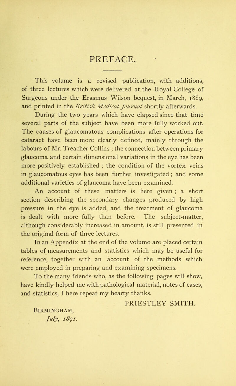 PREFACE. This volume is a revised publication, with additions, of three lectures which were delivered at the Royal College of Surgeons under the Erasmus Wilson bequest, in March, 1889, and printed in the British Medical Journal shortly afterwards. During the two years which have elapsed since that time several parts of the subject have been more fully worked out. The causes of glaucomatous complications after operations for cataract have been more clearly defined, mainly through the labours of Mr. Treacher Collins ; the connection between primary glaucoma and certain dimensional variations in the eye has been more positively established ; the condition of the vortex veins in glaucomatous eyes has been further investigated ; and some additional varieties of glaucoma have been examined. An account of these matters is here given ; a short section describing the secondary changes produced by high pressure in the eye is added, and the treatment of glaucoma is dealt with more fully than before. The subject-matter, although considerably increased in amount, is still presented in the original form of three lectures. In an Appendix at the end of the volume are placed certain tables of measurements and statistics which may be useful for reference, together with an account of the methods which were employed in preparing and examining specimens. To the many friends who, as the following pages will show, have kindly helped me with pathological material, notes of cases, and statistics, I here repeat my hearty thanks. PRIESTLEY SMITH. Birmingham, July, 1891.