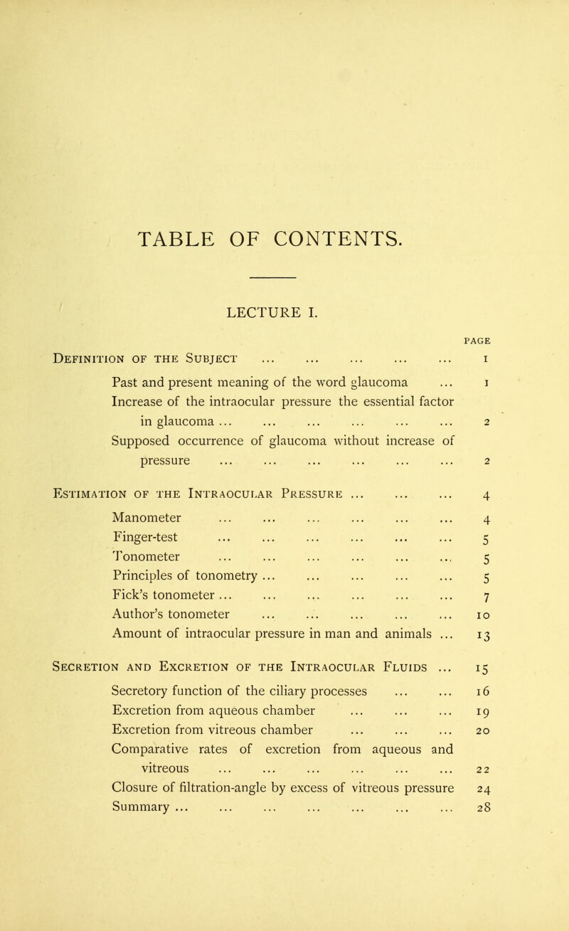 TABLE OF CONTENTS. LECTURE I. PAGE Definition of the Subject ... ... ... ... ... i Past and present meaning of the word glaucoma ... i Increase of the intraocular pressure the essential factor in glaucoma ... ... ... ... ... ... 2 Supposed occurrence of glaucoma without increase of pressure ... ... ... ... ... ... 2 Estimation of the Intraocular Pressure ... ... ... 4 Manometer ... ... ... ... ... ... 4 Finger-test ... ... ... ... ... ... 5 Tonometer ... ... ... ... ... .., 5 Principles of tonometry ... ... ... ... ... 5 Fick's tonometer ... ... ... ... ... ... 7 Author's tonometer ... ... ... ... ... 10 Amount of intraocular pressure in man and animals ... 13 Secretion and Excretion of the Intraocular Fluids ... 15 Secretory function of the ciliary processes ... ... 16 Excretion from aqueous chamber ... ... ... 19 Excretion from vitreous chamber ... ... ... 20 Comparative rates of excretion from aqueous and vitreous ... ... ... ... ... ... 22 Closure of filtration-angle by excess of vitreous pressure 24 Summary ... ... ... ... ... ... ... 28