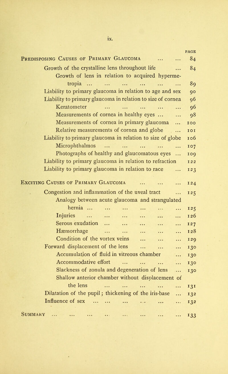 PAGE Predisposing Causes of Primary Glaucoma ... ... 84 Growth of the crystalline lens throughout life ... 84 Growth of lens in relation to acquired hyperme- tropia ... ... ... ... ... ... 89 Liability to primary glaucoma in relation to age and sex 90 Liability to primary glaucoma in relation to size of cornea 96 Keratometer ... ... ... ... ... 96 Measurements of cornea in healthy eyes ... ... 98 Measurements of cornea in primary glaucoma ... 100 Relative measurements of cornea and globe ... 101 Liability to primary glaucoma in relation to size of globe 106 Microphthalmos ... ... ... ... ... 107 Photographs of healthy and glaucomatous eyes ... 109 Liability to primary glaucoma in relation to refraction 122 Liability to primary glaucoma in relation to race ... 123 Exciting Causes of Primary Glaucoma ... ... ... 124 Congestion and inflammation of the uveal tract ... 125 Analogy between acute glaucoma and strangulated hernia ... ... ... ... ... ... 125 Injuries ... ... ... ... ... ... 126 Serous exudation ... ... ... ... ... 127 Haemorrhage ... ... ... ... ... 128 Condition of the vortex veins ... ... ... 129 Forward displacement of the lens ... ... ... 130 Accumulation of fluid in vitreous chamber ... 130 Accommodative effort ... ... ... ... 130 Slackness of zonula and degeneration of lens ... 130 Shallow anterior chamber without displacement of the lens ... ... ... ... ... 131 Dilatation of the pupil; thickening of the iris-base ... 132 Influence of sex ... ... ... ... 132