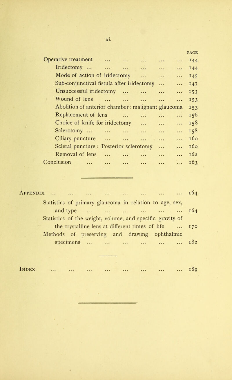 PAGE Operative treatment ... ... ... ... ... 144 Iridectomy ... ... ... ... ... ... 144 Mode of action of iridectomy ... ... ... 145 Sub-conjunctival fistula after iridectomy ... ... 147 Unsuccessful iridectomy ... ... ... ... 153 Wound of lens ... ... ... ... ... 153 Abolition of anterior chamber: malignant glaucoma 153 Replacement of lens ... ... ... ... 156 Choice of knife for iridectomy ... ... ... 158 Sclerotomy ... ... ... ... ... ... 158 Ciliary puncture ... ... ... ... ... 160 Scleral puncture: Posterior sclerotomy ... ... 160 Removal of lens ... ... ... ... ... 162 Conclusion ... ... ... ... ... ... 163 Appendix ... ... ... ... ... ... ... ... 164 Statistics of primary glaucoma in relation to age, sex, and type ... ... ... ... ... ... 164 Statistics of the weight, volume, and specific gravity of the crystalline lens at different times of life ... 170 Methods of preserving and drawing ophthalmic specimens ... ... ... ... ... ... 182 Index ... ... ... ... ... ... ... ... 189 *