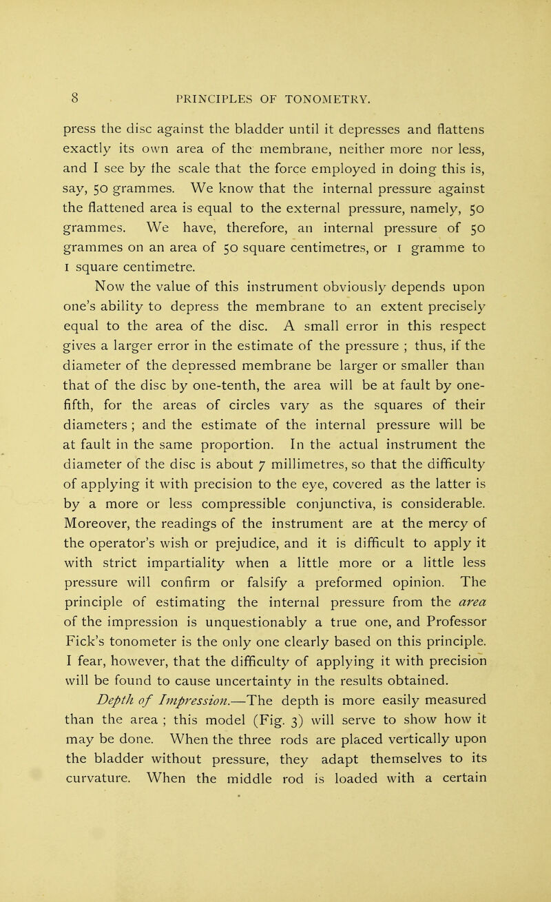 press the disc against the bladder until it depresses and flattens exactly its own area of the membrane, neither more nor less, and I see by the scale that the force employed in doing this is, say, 50 grammes. We know that the internal pressure against the flattened area is equal to the external pressure, namely, 50 grammes. We have, therefore, an internal pressure of 50 grammes on an area of 50 square centimetres, or 1 gramme to 1 square centimetre. Now the value of this instrument obviously depends upon one's ability to depress the membrane to an extent precisely equal to the area of the disc. A small error in this respect gives a larger error in the estimate of the pressure ; thus, if the diameter of the depressed membrane be larger or smaller than that of the disc by one-tenth, the area will be at fault by one- fifth, for the areas of circles vary as the squares of their diameters ; and the estimate of the internal pressure will be at fault in the same proportion. In the actual instrument the diameter of the disc is about 7 millimetres, so that the difficulty of applying it with precision to the eye, covered as the latter is by a more or less compressible conjunctiva, is considerable. Moreover, the readings of the instrument are at the mercy of the operator's wish or prejudice, and it is difficult to apply it with strict impartiality when a little more or a little less pressure will confirm or falsify a preformed opinion. The principle of estimating the internal pressure from the area of the impression is unquestionably a true one, and Professor Fick's tonometer is the only one clearly based on this principle. I fear, however, that the difficulty of applying it with precision will be found to cause uncertainty in the results obtained. Depth of Impression.—The depth is more easily measured than the area ; this model (Fig. 3) will serve to show how it may be done. When the three rods are placed vertically upon the bladder without pressure, they adapt themselves to its curvature. When the middle rod is loaded with a certain