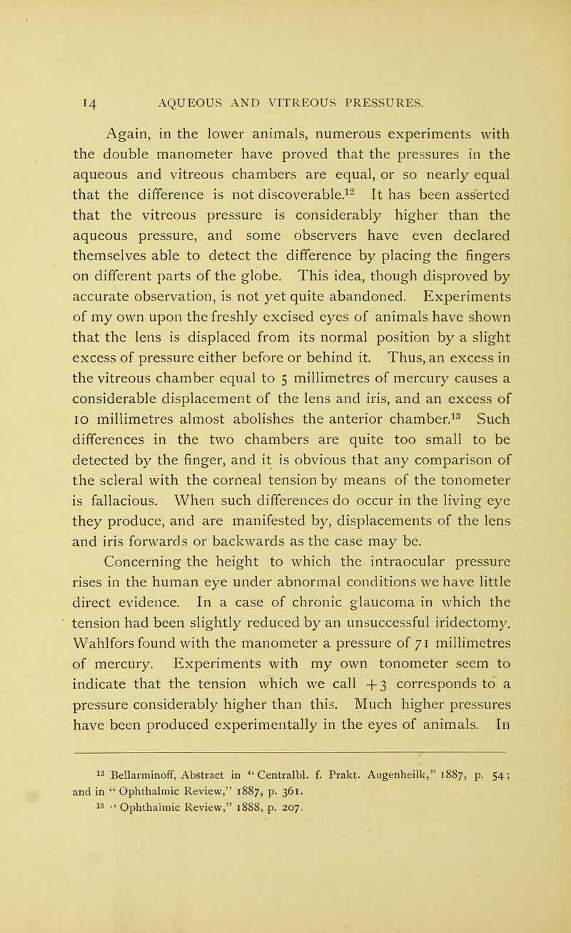 AQUEOUS AND VITREOUS PRESSURES. Again, in the lower animals, numerous experiments with the double manometer have proved that the pressures in the aqueous and vitreous chambers are equal, or so nearly equal that the difference is not discoverable.12 It has been asserted that the vitreous pressure is considerably higher than the aqueous pressure, and some observers have even declared themselves able to detect the difference by placing the fingers on different parts of the globe. This idea, though disproved by accurate observation, is not yet quite abandoned. Experiments of my own upon the freshly excised eyes of animals have shown that the lens is displaced from its normal position by a slight excess of pressure either before or behind it. Thus, an excess in the vitreous chamber equal to 5 millimetres of mercury causes a considerable displacement of the lens and iris, and an excess of 10 millimetres almost abolishes the anterior chamber.13 Such differences in the two chambers are quite too small to be detected by the finger, and it is obvious that any comparison of the scleral with the corneal tension by means of the tonometer is fallacious. When such differences do occur in the living eye they produce, and are manifested by, displacements of the lens and iris forwards or backwards as the case may be. Concerning the height to which the intraocular pressure rises in the human eye under abnormal conditions we have little direct evidence. In a case of chronic glaucoma in which the tension had been slightly reduced by an unsuccessful iridectomy. Wahlfors found with the manometer a pressure of 71 millimetres of mercury. Experiments with my own tonometer seem to indicate that the tension which we call +3 corresponds to a pressure considerably higher than this. Much higher pressures have been produced experimentally in the eyes of animals. In 12 Bellarminoff, Abstract in  Centralbl. f. Prakt. Augenheilk, 1887, p. 54; and in  Ophthalmic Review, 1887, p. 361. 13 Ophthalmic Review, 1888, p. 207.