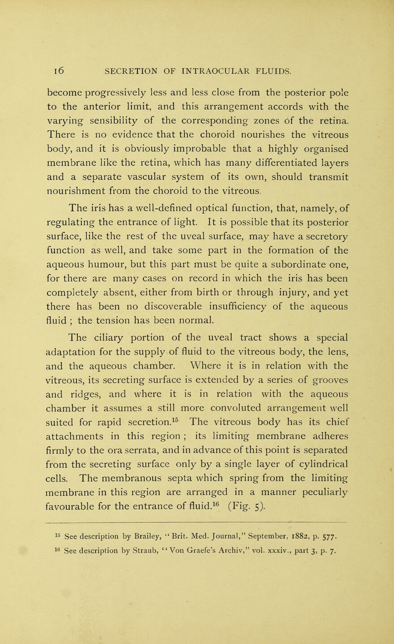 become progressively less and less close from the posterior pole to the anterior limit, and this arrangement accords with the varying sensibility of the corresponding zones Of the retina. There is no evidence that the choroid nourishes the vitreous body, and it is obviously improbable that a highly organised membrane like the retina, which has many differentiated layers and a separate vascular system of its own, should transmit nourishment from the choroid to the vitreous. The iris has a well-defined optical function, that, namely, of regulating the entrance of light. It is possible that its posterior surface, like the rest of the uveal surface, may have a secretory function as well, and take some part in the formation of the aqueous humour, but this part must be quite a subordinate one, for there are many cases on record in which the iris has been completely absent, either from birth or through injury, and yet there has been no discoverable insufficiency of the aqueous fluid ; the tension has been normal. The ciliary portion of the uveal tract shows a special adaptation for the supply of fluid to the vitreous body, the lens, and the aqueous chamber. Where it is in relation with the vitreous, its secreting surface is extended by a series of grooves and ridges, and where it is in relation with the aqueous chamber it assumes a still more convoluted arrangement well suited for rapid secretion.15 The vitreous body has its chief attachments in this region ; its limiting membrane adheres firmly to the ora serrata, and in advance of this point is separated from the secreting surface only by a single layer of cylindrical cells. The membranous septa which spring from the limiting membrane in this region are arranged in a manner peculiarly favourable for the entrance of fluid.16 (Fig. 5). 15 See description by Brailey,  Brit. Med. Journal, September, 1882, p. 577. 16 See description by Straub, Von Graefe's Archiv, vol. xxxiv., part 3, p. 7.