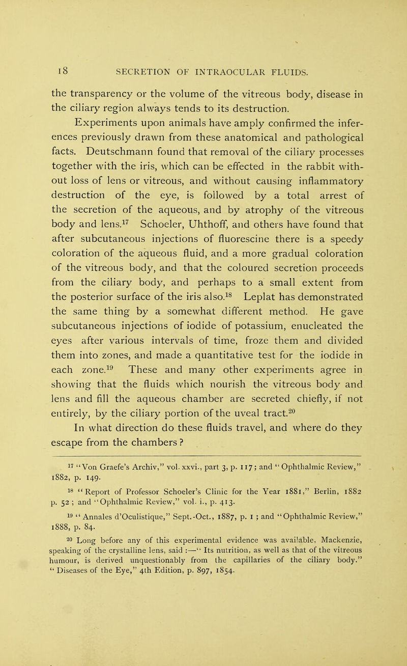 the transparency or the volume of the vitreous body, disease in the ciliary region always tends to its destruction. Experiments upon animals have amply confirmed the infer- ences previously drawn from these anatomical and pathological facts. Deutschmann found that removal of the ciliary processes together with the iris, which can be effected in the rabbit with- out loss of lens or vitreous, and without causing inflammatory destruction of the eye, is followed by a total arrest of the secretion of the aqueous, and by atrophy of the vitreous body and lens.17 Schoeler, Uhthoff, and others have found that after subcutaneous injections of fluorescine there is a speedy coloration of the aqueous fluid, and a more gradual coloration of the vitreous body, and that the coloured secretion proceeds from the ciliary body, and perhaps to a small extent from the posterior surface of the iris also.18 Leplat has demonstrated the same thing by a somewhat different method. He gave subcutaneous injections of iodide of potassium, enucleated the eyes after various intervals of time, froze them and divided them into zones, and made a quantitative test for the iodide in each zone.19 These and many other experiments agree in showing that the fluids which nourish the vitreous body and lens and fill the aqueous chamber are secreted chiefly, if not entirely, by the ciliary portion of the uveal tract.20 In what direction do these fluids travel, and where do they escape from the chambers ? 17 Von Graefe's Archiv, vol. xxvi., part 3, p. 117; and  Ophthalmic Review, 1882, p. 149. 18 Report of Professor Schoeler's Clinic for the Year 1881, Berlin, 1882 p. 52 ; and Ophthalmic Review, vol. i., p. 413. 19  Annales d'Oculistique, Sept.-Oct., 1887, p. 1 ; and Ophthalmic Review, 1888, p. 84. 20 Long before any of this experimental evidence was ava^able, Mackenzie, speaking of the crystalline lens, said :— Its nutrition, as well as that of the vitreous humour, is derived unquestionably from the capillaries of the ciliary body.  Diseases of the Eye, 4th Edition, p. 897, 1854.