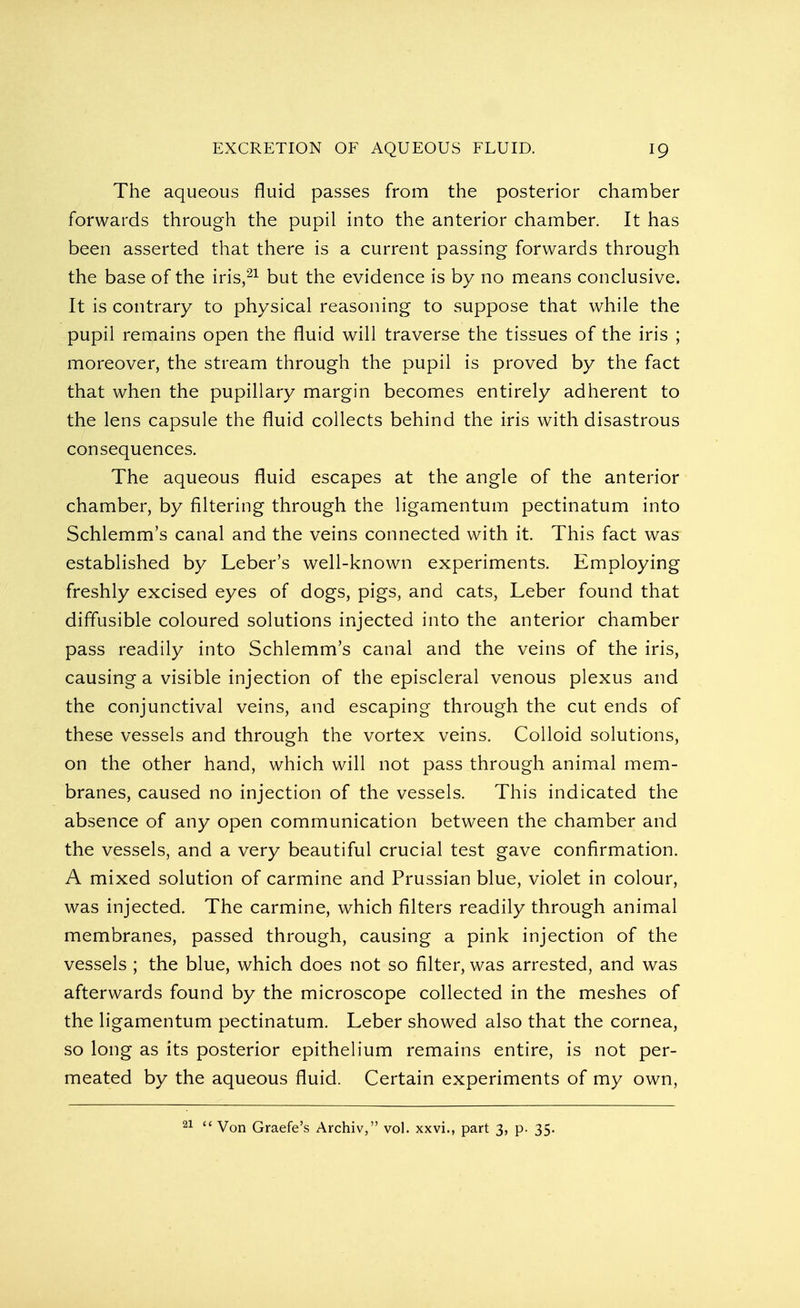 The aqueous fluid passes from the posterior chamber forwards through the pupil into the anterior chamber. It has been asserted that there is a current passing forwards through the base of the iris,21 but the evidence is by no means conclusive. It is contrary to physical reasoning to suppose that while the pupil remains open the fluid will traverse the tissues of the iris ; moreover, the stream through the pupil is proved by the fact that when the pupillary margin becomes entirely adherent to the lens capsule the fluid collects behind the iris with disastrous consequences. The aqueous fluid escapes at the angle of the anterior chamber, by filtering through the ligamentum pectinatum into Schlemm's canal and the veins connected with it. This fact was established by Leber's well-known experiments. Employing freshly excised eyes of dogs, pigs, and cats, Leber found that diffusible coloured solutions injected into the anterior chamber pass readily into Schlemm's canal and the veins of the iris, causing a visible injection of the episcleral venous plexus and the conjunctival veins, and escaping through the cut ends of these vessels and through the vortex veins. Colloid solutions, on the other hand, which will not pass through animal mem- branes, caused no injection of the vessels. This indicated the absence of any open communication between the chamber and the vessels, and a very beautiful crucial test gave confirmation. A mixed solution of carmine and Prussian blue, violet in colour, was injected. The carmine, which filters readily through animal membranes, passed through, causing a pink injection of the vessels ; the blue, which does not so filter, was arrested, and was afterwards found by the microscope collected in the meshes of the ligamentum pectinatum. Leber showed also that the cornea, so long as its posterior epithelium remains entire, is not per- meated by the aqueous fluid. Certain experiments of my own, Von Graefe's Archiv, vol. xxvi., part 3, p. 35.