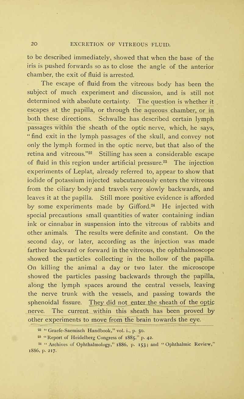 to be described immediately, showed that when the base of the iris is pushed forwards so as to close the angle of the anterior chamber, the exit of fluid is arrested. The escape of fluid from the vitreous body has been the subject of much experiment and discussion, and is still not determined with absolute certainty. The question is whether it escapes at the papilla, or through the aqueous chamber, or in both these directions. Schwalbe has described certain lymph passages within the sheath of the optic nerve, which, he says,  find exit in the lymph passages of the skull, and convey not only the lymph formed in the optic nerve, but that also of the retina and vitreous.22 Stilling has seen a considerable escape of fluid in this region under artificial pressure.23 The injection experiments of Leplat, already referred to, appear to show that iodide of potassium injected subcutaneously enters the vitreous from the ciliary body and travels very slowly backwards, and leaves it at the papilla. Still more positive evidence is afforded by some experiments made by Gifford.24 He injected with special precautions small quantities of water containing indian ink or cinnabar in suspension into the vitreous of rabbits and other animals. The results were definite and constant. On the second day, or later, according as the injection was made farther backward or forward in the vitreous, the ophthalmoscope showed the particles collecting in the hollow of the papilla. On killing the animal a day or two later, the microscope showed the particles passing backwards through the papilla, along the lymph spaces around the central vessels, leaving the nerve trunk with the vessels, and passing towards the sphenoidal fissure. They did not enter the sheath of the optic nerve. The current within this sheath has been proved by other experiments to move from the brain towards the eye. 22  Graefe-Saemisch Handbook, vol. i., p. 50. 23 Report of Heidelberg Congress of 1885, p. 42. 24 Archives of Ophthalmology, 1886, p. 153; and Ophthalmic Review, 1886, p. 217.