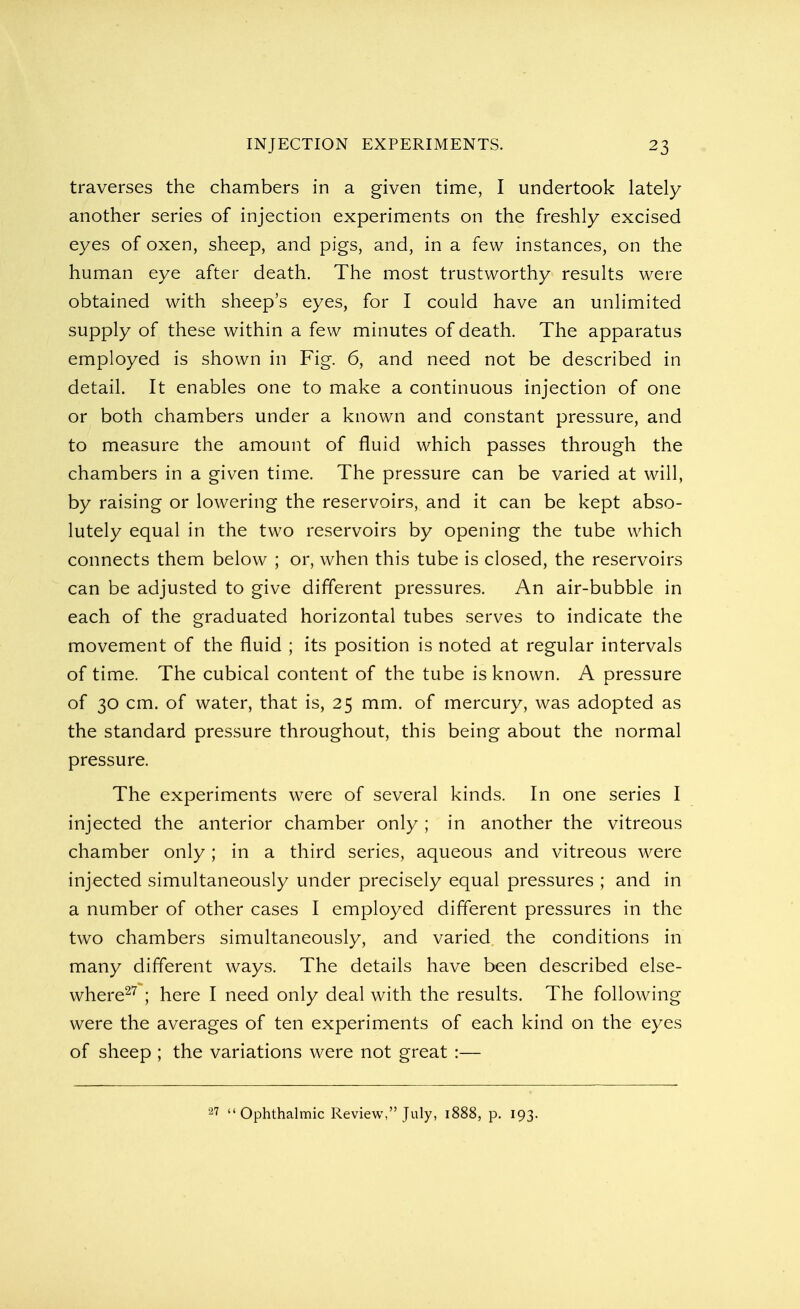traverses the chambers in a given time, I undertook lately another series of injection experiments on the freshly excised eyes of oxen, sheep, and pigs, and, in a few instances, on the human eye after death. The most trustworthy results were obtained with sheep's eyes, for I could have an unlimited supply of these within a few minutes of death. The apparatus employed is shown in Fig. 6, and need not be described in detail. It enables one to make a continuous injection of one or both chambers under a known and constant pressure, and to measure the amount of fluid which passes through the chambers in a given time. The pressure can be varied at will, by raising or lowering the reservoirs, and it can be kept abso- lutely equal in the two reservoirs by opening the tube which connects them below ; or, when this tube is closed, the reservoirs can be adjusted to give different pressures. An air-bubble in each of the graduated horizontal tubes serves to indicate the movement of the fluid ; its position is noted at regular intervals of time. The cubical content of the tube is known. A pressure of 30 cm. of water, that is, 25 mm. of mercury, was adopted as the standard pressure throughout, this being about the normal pressure. The experiments were of several kinds. In one series I injected the anterior chamber only ; in another the vitreous chamber only; in a third series, aqueous and vitreous were injected simultaneously under precisely equal pressures ; and in a number of other cases I employed different pressures in the two chambers simultaneously, and varied the conditions in many different ways. The details have been described else- where27 ; here I need only deal with the results. The following were the averages of ten experiments of each kind on the eyes of sheep ; the variations were not great :— 27  Ophthalmic Review, July, 1888, p. 193.