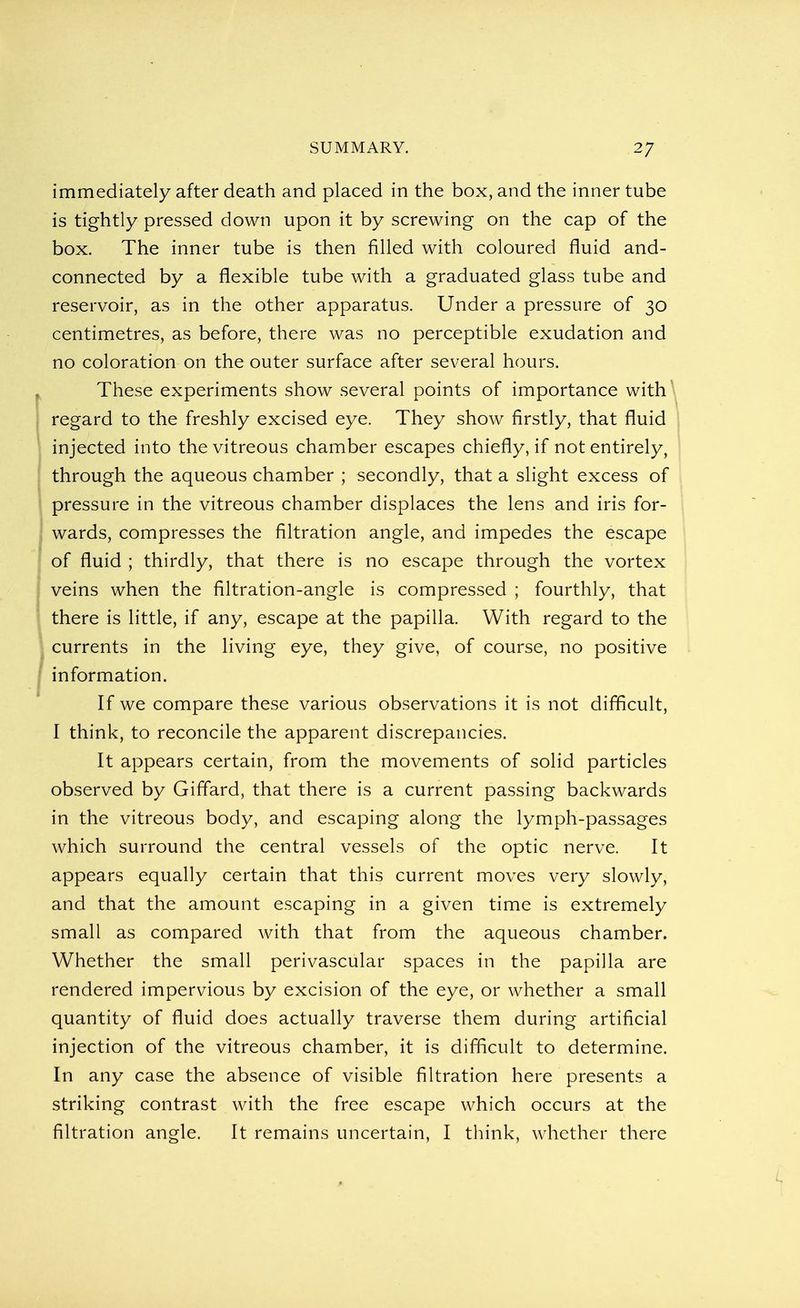 immediately after death and placed in the box, and the inner tube is tightly pressed down upon it by screwing on the cap of the box. The inner tube is then filled with coloured fluid and- connected by a flexible tube with a graduated glass tube and reservoir, as in the other apparatus. Under a pressure of 30 centimetres, as before, there was no perceptible exudation and no coloration on the outer surface after several hours. These experiments show several points of importance with regard to the freshly excised eye. They show firstly, that fluid injected into the vitreous chamber escapes chiefly, if not entirely, through the aqueous chamber ; secondly, that a slight excess of pressure in the vitreous chamber displaces the lens and iris for- wards, compresses the filtration angle, and impedes the escape of fluid ; thirdly, that there is no escape through the vortex veins when the filtration-angle is compressed ; fourthly, that there is little, if any, escape at the papilla. With regard to the currents in the living eye, they give, of course, no positive information. If we compare these various observations it is not difficult, I think, to reconcile the apparent discrepancies. It appears certain, from the movements of solid particles observed by Giffard, that there is a current passing backwards in the vitreous body, and escaping along the lymph-passages which surround the central vessels of the optic nerve. It appears equally certain that this current moves very slowly, and that the amount escaping in a given time is extremely small as compared with that from the aqueous chamber. Whether the small perivascular spaces in the papilla are rendered impervious by excision of the eye, or whether a small quantity of fluid does actually traverse them during artificial injection of the vitreous chamber, it is difficult to determine. In any case the absence of visible filtration here presents a striking contrast with the free escape which occurs at the filtration angle. It remains uncertain, I think, whether there