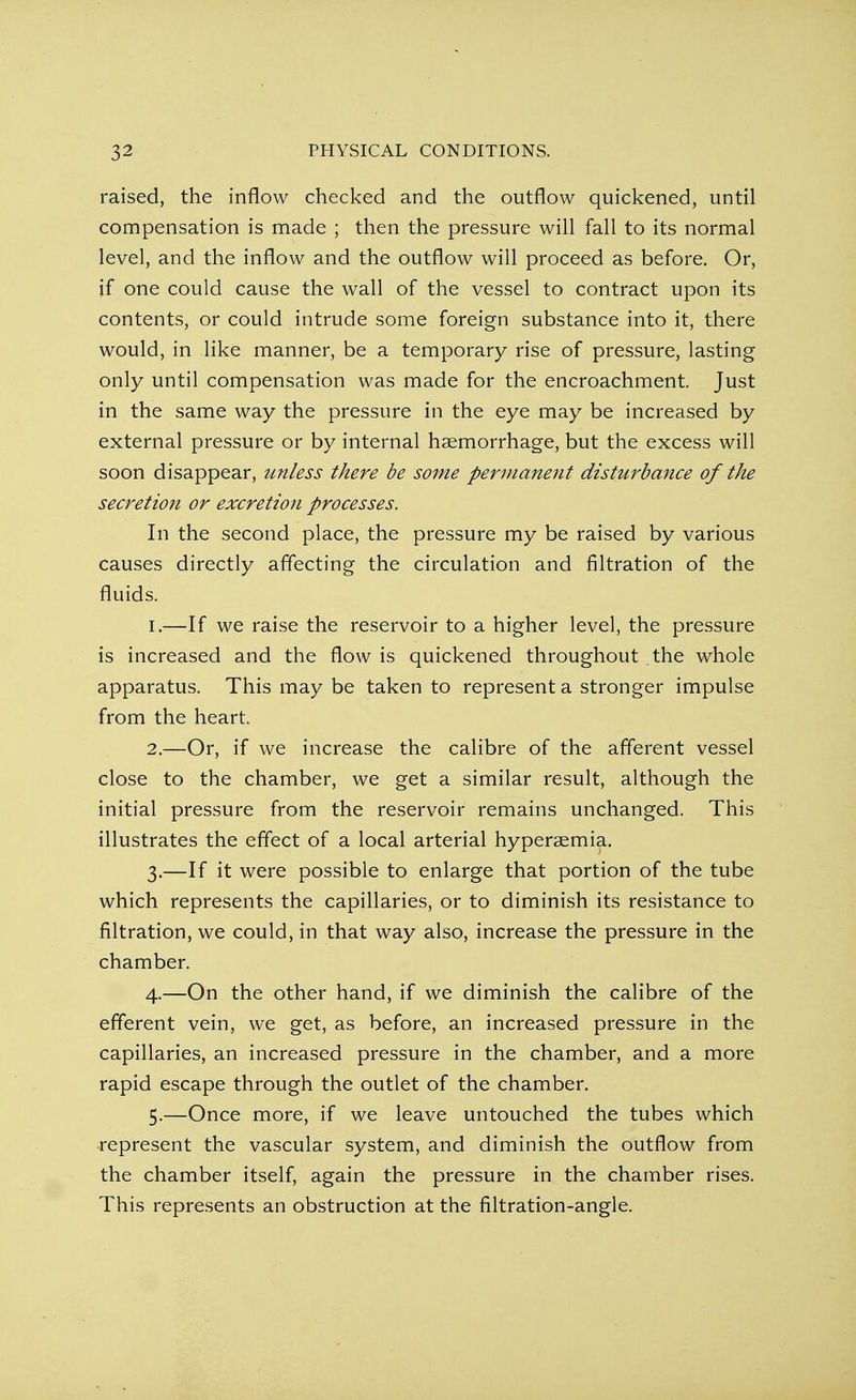 raised, the inflow checked and the outflow quickened, until compensation is made ; then the pressure will fall to its normal level, and the inflow and the outflow will proceed as before. Or, if one could cause the wall of the vessel to contract upon its contents, or could intrude some foreign substance into it, there would, in like manner, be a temporary rise of pressure, lasting only until compensation was made for the encroachment. Just in the same way the pressure in the eye may be increased by external pressure or by internal haemorrhage, but the excess will soon disappear, unless there be some permanent disturbance of the secretion or excretion processes. In the second place, the pressure my be raised by various causes directly affecting the circulation and filtration of the fluids. 1. —If we raise the reservoir to a higher level, the pressure is increased and the flow is quickened throughout the whole apparatus. This may be taken to represent a stronger impulse from the heart. 2. —Or, if we increase the calibre of the afferent vessel close to the chamber, we get a similar result, although the initial pressure from the reservoir remains unchanged. This illustrates the effect of a local arterial hypersemia. 3. —If it were possible to enlarge that portion of the tube which represents the capillaries, or to diminish its resistance to filtration, we could, in that way also, increase the pressure in the chamber. 4. —On the other hand, if we diminish the calibre of the efferent vein, we get, as before, an increased pressure in the capillaries, an increased pressure in the chamber, and a more rapid escape through the outlet of the chamber. 5. —Once more, if we leave untouched the tubes which represent the vascular system, and diminish the outflow from the chamber itself, again the pressure in the chamber rises. This represents an obstruction at the filtration-angle.