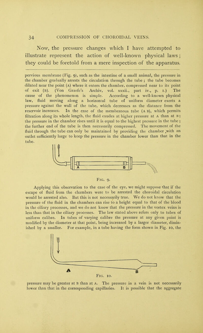 Now, the pressure changes which I have attempted to illustrate represent the action of well-known physical laws; they could be foretold from a mere inspection of the apparatus. pervious membrane (Fig. 9), such as the intestine of a small animal, the pressure in the chamber gradually arrests the circulation through the tube ; the tube becomes dilated near the point (a) where it enters the chamber, compressed near to its point of exit (b). (Von Graefe's Archiv, vol. xxxii., part iv., p. 1.) The cause of the phenomenon is simple. According to a well-known physical law, fluid moving along a horizontal tube of uniform diameter exerts a pressure against the wall of the tube, which decreases as the distance from the reservoir increases. In the case of the membranous tube (a b), which permits filtration along its whole length, the fluid exudes at higher pressure at A than at b ; the pressure in the chamber rises until it is equal to the highest pressure in the tube ; the further end of the tube is then necessarily compressed. The movement of the fluid through the tube can only be maintained by providing the chamber ,with an outlet sufficiently large to keep the pressure in the chamber lower than that in the tube. I T Fig. 9. Applying this observation to the case of the eye, we might suppose that if the escape of fluid from the chambers were to be arrested the choroidal circulation would be arrested also. But this is not necessarily true. We do not know that the pressure of the fluid in the chambers can rise to a height equal to that of the blood in the ciliary processes, and we do not know that the pressure in the vortex veins is less than that in the ciliary processes. The law stated above refers only to tubes of uniform calibre. In tubes of varying calibre the pressure at any given point is modified by the diameter at that point, being increased by a larger diameter, dimin- ished by a smaller. For example, in a tube having the form shown in Fig. 10, the (A B Fig. 10. pressure may be greater at B than at a. The pressure in a vein is not necessarily lower than that in the corresponding capillaries. It is possible that the aggregate