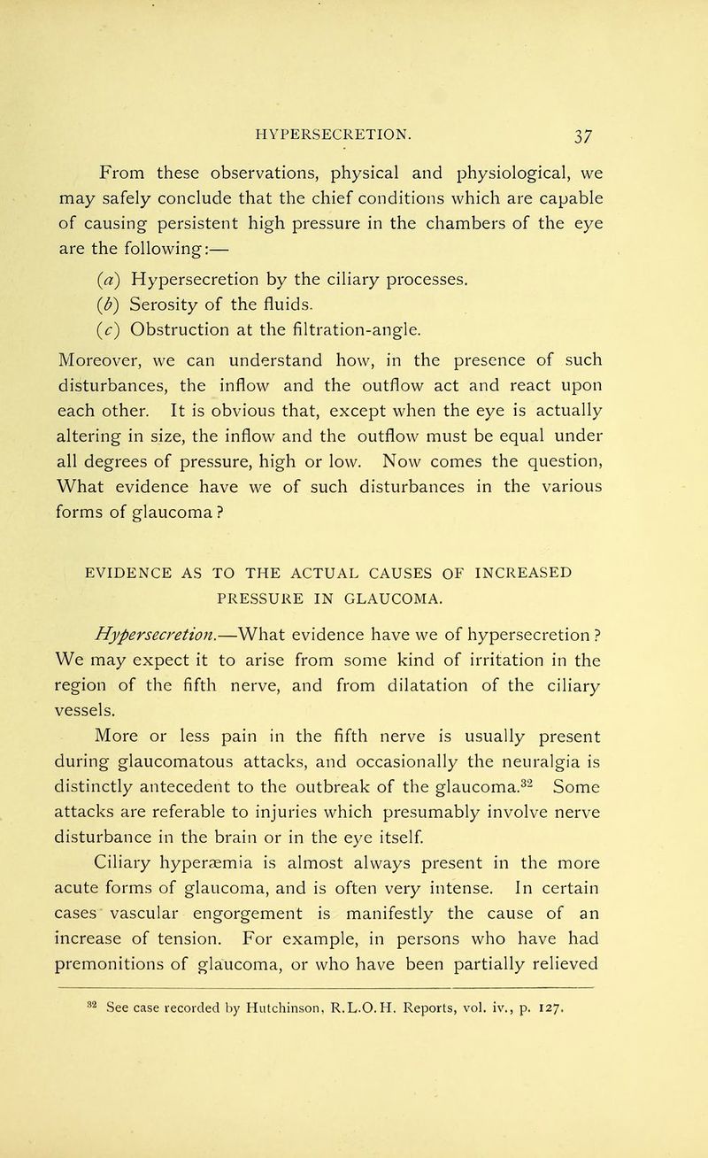 From these observations, physical and physiological, we may safely conclude that the chief conditions which are capable of causing persistent high pressure in the chambers of the eye are the following:— (a) Hypersecretion by the ciliary processes. (b) Serosity of the fluids. (c) Obstruction at the filtration-angle. Moreover, we can understand how, in the presence of such disturbances, the inflow and the outflow act and react upon each other. It is obvious that, except when the eye is actually altering in size, the inflow and the outflow must be equal under all degrees of pressure, high or low. Now comes the question, What evidence have we of such disturbances in the various forms of glaucoma? EVIDENCE AS TO THE ACTUAL CAUSES OF INCREASED PRESSURE IN GLAUCOMA. Hypersecretion.—What evidence have we of hypersecretion ? We may expect it to arise from some kind of irritation in the region of the fifth nerve, and from dilatation of the ciliary vessels. More or less pain in the fifth nerve is usually present during glaucomatous attacks, and occasionally the neuralgia is distinctly antecedent to the outbreak of the glaucoma.32 Some attacks are referable to injuries which presumably involve nerve disturbance in the brain or in the eye itself. Ciliary hyperemia is almost always present in the more acute forms of glaucoma, and is often very intense. In certain cases vascular engorgement is manifestly the cause of an increase of tension. For example, in persons who have had premonitions of glaucoma, or who have been partially relieved See case recorded by Hutchinson, R.L.O.H. Reports, vol. iv., p. 127.