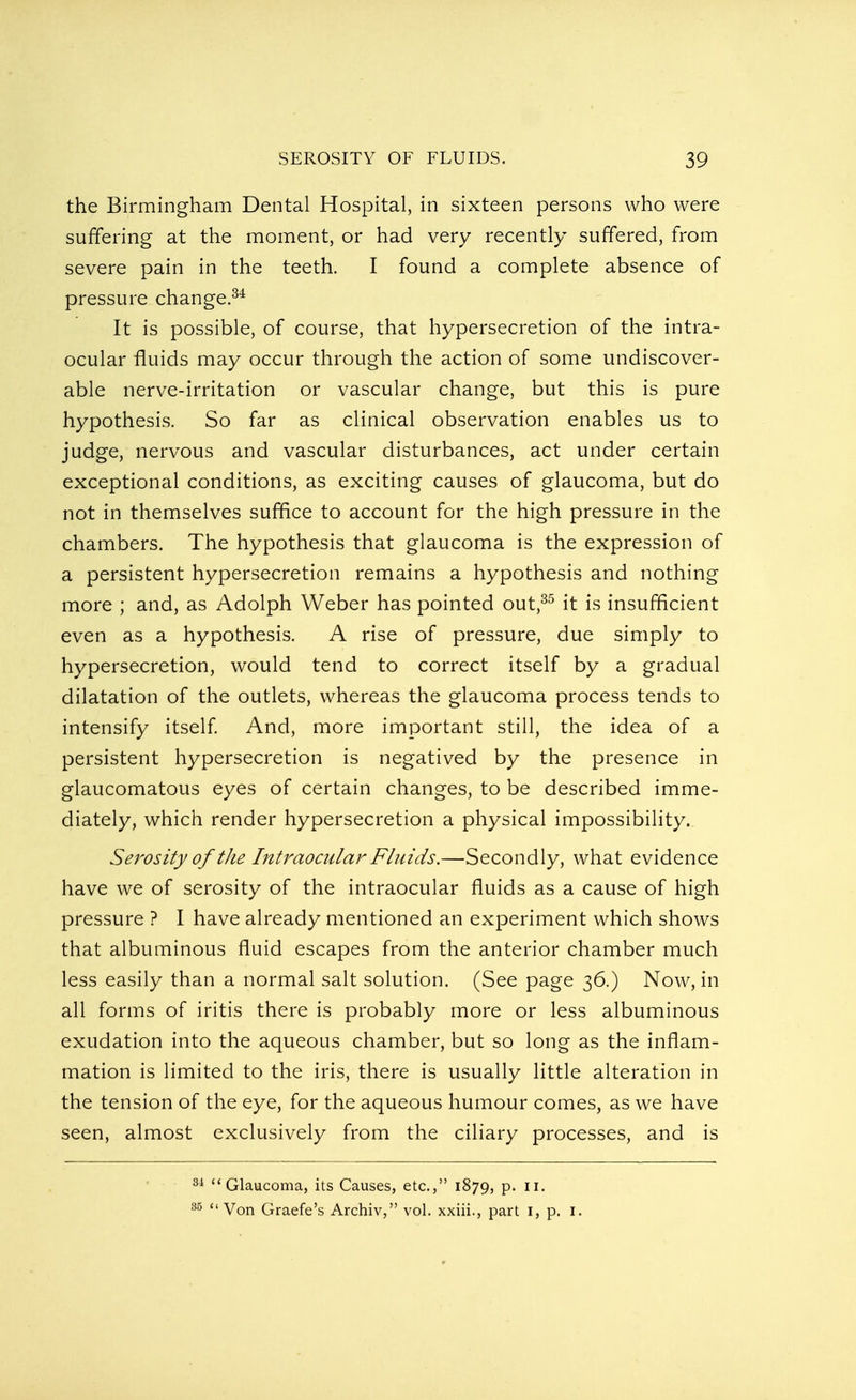 the Birmingham Dental Hospital, in sixteen persons who were suffering at the moment, or had very recently suffered, from severe pain in the teeth. I found a complete absence of pressure change.34 It is possible, of course, that hypersecretion of the intra- ocular fluids may occur through the action of some undiscover- able nerve-irritation or vascular change, but this is pure hypothesis. So far as clinical observation enables us to judge, nervous and vascular disturbances, act under certain exceptional conditions, as exciting causes of glaucoma, but do not in themselves suffice to account for the high pressure in the chambers. The hypothesis that glaucoma is the expression of a persistent hypersecretion remains a hypothesis and nothing more ; and, as Adolph Weber has pointed out,35 it is insufficient even as a hypothesis. A rise of pressure, due simply to hypersecretion, would tend to correct itself by a gradual dilatation of the outlets, whereas the glaucoma process tends to intensify itself. And, more important still, the idea of a persistent hypersecretion is negatived by the presence in glaucomatous eyes of certain changes, to be described imme- diately, which render hypersecretion a physical impossibility.. Serosity of tJie Intraocular Fluids.—Secondly, what evidence have we of serosity of the intraocular fluids as a cause of high pressure ? I have already mentioned an experiment which shows that albuminous fluid escapes from the anterior chamber much less easily than a normal salt solution. (See page 36.) Now, in all forms of iritis there is probably more or less albuminous exudation into the aqueous chamber, but so long as the inflam- mation is limited to the iris, there is usually little alteration in the tension of the eye, for the aqueous humour comes, as we have seen, almost exclusively from the ciliary processes, and is Glaucoma, its Causes, etc., 1879, p. 11.