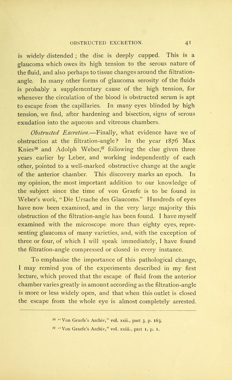 is widely distended ; the disc is deeply cupped. This is a glaucoma which owes its high tension to the serous nature of the fluid, and also perhaps to tissue changes around the filtration- angle. In many other forms of glaucoma serosity of the fluids is probably a supplementary cause of the high tension, for whenever the circulation of the blood is obstructed serum is apt to escape from the capillaries. In many eyes blinded by high tension, we find, after hardening and bisection, signs of serous exudation into the aqueous and vitreous chambers. Obstructed Excretion.—Finally, what evidence have we of obstruction at the filtration-angle? In the year 1876 Max Knies36 and Adolph Weber,37 following the clue given three years earlier by Leber, and working independently of each other, pointed to a well-marked obstructive change at the angle of the anterior chamber. This discovery marks an epoch. In my opinion, the most important addition to our knowledge of the subject since the time of von Graefe is to be found in Weber's work, Die Ursache des Glaucoms. Hundreds of eyes have now been examined, and in the very large majority this obstruction of the filtration-angle has been found. I have myself examined with the microscope more than eighty eyes, repre- senting glaucoma of many varieties, and, with the exception of three or four, of which I will speak immediately, I have found the filtration-angle compressed or closed in every instance. To emphasise the importance of this pathological change, I may remind you of the experiments described in my first lecture, which proved that the escape of fluid from the anterior chamber varies greatly in amount according as the filtration-angle is more or less widely open, and that when this outlet is closed the escape from the whole eye is almost completely arrested. 36 Von Graefe's Archiv, vol. xxii., part 3, p. 163.
