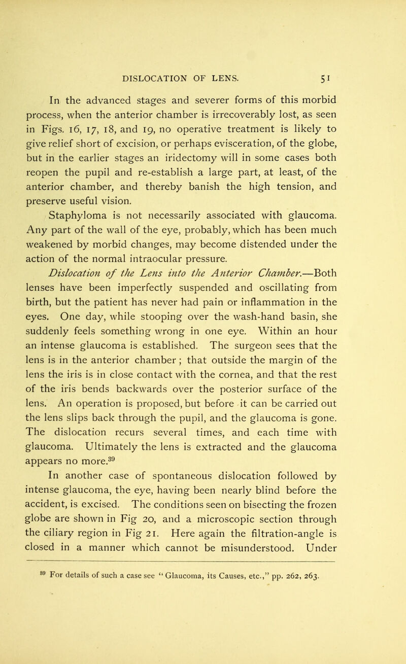 In the advanced stages and severer forms of this morbid process, when the anterior chamber is irrecoverably lost, as seen in Figs. 16, 17, 18, and 19, no operative treatment is likely to give relief short of excision, or perhaps evisceration, of the globe, but in the earlier stages an iridectomy will in some cases both reopen the pupil and re-establish a large part, at least, of the anterior chamber, and thereby banish the high tension, and preserve useful vision. Staphyloma is not necessarily associated with glaucoma. Any part of the wall of the eye, probably, which has been much weakened by morbid changes, may become distended under the action of the normal intraocular pressure. Dislocation of the Lens into the Anterior Chamber.—Both lenses have been imperfectly suspended and oscillating from birth, but the patient has never had pain or inflammation in the eyes. One day, while stooping over the wash-hand basin, she suddenly feels something wrong in one eye. Within an hour an intense glaucoma is established. The surgeon sees that the lens is in the anterior chamber ; that outside the margin of the lens the iris is in close contact with the cornea, and that the rest of the iris bends backwards over the posterior surface of the lens. An operation is proposed, but before it can be carried out the lens slips back through the pupil, and the glaucoma is gone. The dislocation recurs several times, and each time with glaucoma. Ultimately the lens is extracted and the glaucoma appears no more.39 In another case of spontaneous dislocation followed by intense glaucoma, the eye, having been nearly blind before the accident, is excised. The conditions seen on bisecting the frozen globe are shown in Fig 20, and a microscopic section through the ciliary region in Fig 21. Here again the filtration-angle is closed in a manner which cannot be misunderstood. Under For details of such a case see  Glaucoma, its Causes, etc., pp. 262, 263.