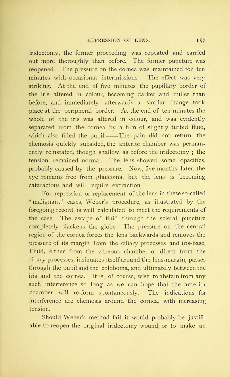 iridectomy, the former proceeding was repeated and carried out more thoroughly than before. The former puncture was reopened. The pressure on the cornea was maintained for ten minutes with occasional intermissions. The effect was very striking. At the end of five minutes the pupillary border of the iris altered in colour, becoming darker and duller than before, and immediately afterwards a similar change took place at the peripheral border. At the end of ten minutes the whole of the iris was altered in colour, and was evidently separated from the cornea by a film of slightly turbid fluid, which also filled the pupil. The pain did not return, the chemosis quickly subsided, the anterior chamber was perman- ently reinstated, though shallow, as before the iridectomy ; the tension remained normal. The lens showed some opacities, probably caused by the pressure. Now, five months later, the eye remains free from glaucoma, but the lens is becoming cataractous and will require extraction. For repression or replacement of the lens in these so-called malignant cases, Weber's procedure, as illustrated by the foregoing record, is well calculated to meet the requirements of the case. The escape of fluid through the scleral puncture completely slackens the globe. The pressure on the central region of the cornea forces the lens backwards and removes the pressure of its margin from the ciliary processes and iris-base. Fluid, either from the vitreous chamber or direct from the ciliary processes, insinuates itself around the lens-margin, passes through the pupil and the coloboma, and ultimately between the iris and the cornea. It is, of course, wise to abstain from any such interference so long as we can hope that the anterior chamber will re-form spontaneously. The indications for interference are chemosis around the cornea, with increasing tension. Should Weber's method fail, it would probably be justifi- able to reopen the original iridectomy wound, or to make an