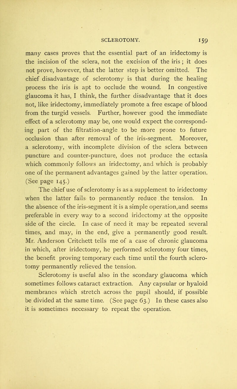 many cases proves that the essential part of an iridectomy is the incision of the sclera, not the excision of the iris ; it does not prove, however, that the latter step is better omitted. The chief disadvantage of sclerotomy is that during the healing process the iris is apt to occlude the wound. In congestive glaucoma it has, I think, the further disadvantage that it does not, like iridectomy, immediately promote a free escape of blood from the turgid vessels. Further, however good the immediate effect of a sclerotomy may be, one would expect the correspond- ing part of the filtration-angle to be more prone to future occlusion than after removal of the iris-segment. Moreover, a sclerotomy, with incomplete division of the sclera between puncture and counter-puncture, does not produce the ectasia which commonly follows an iridectomy, and which is probably one of the permanent advantages gained by the latter operation. (See page 145.) The chief use of sclerotomy is as a supplement to iridectomy when the latter fails to permanently reduce the tension. In the absence of the iris-segment it is a simple operation, and seems preferable in every way to a second iridectomy at the opposite side of the circle. In case of need it may be repeated several times, and may, in the end, give a permanently good result. Mr. Anderson Critchett tells me of a case of chronic glaucoma in which, after iridectomy, he performed sclerotomy four times, the benefit proving temporary each time until the fourth sclero- tomy permanently relieved the tension. Sclerotomy is useful also in the scondary glaucoma which sometimes follows cataract extraction. Any capsular or hyaloid membranes which stretch across the pupil should, if possible be divided at the same time. (See page 63.) In these cases also it is sometimes necessary to repeat the operation.