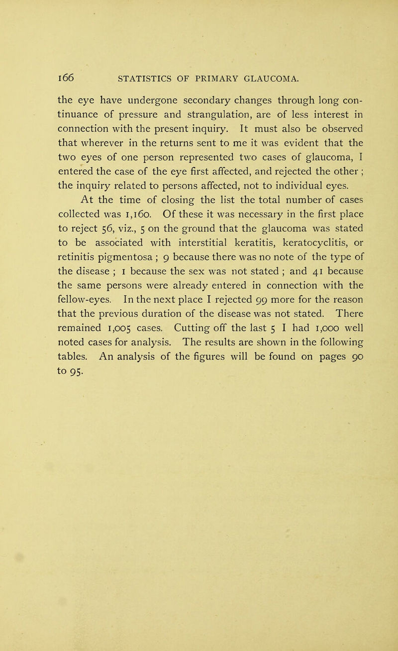 the eye have undergone secondary changes through long con- tinuance of pressure and strangulation, are of less interest in connection with the present inquiry. It must also be observed that wherever in the returns sent to me it was evident that the two eyes of one person represented two cases of glaucoma, I entered the case of the eye first affected, and rejected the other ; the inquiry related to persons affected, not to individual eyes. At the time of closing the list the total number of cases collected was 1,160. Of these it was necessary in the first place to reject 56, viz., 5 on the ground that the glaucoma was stated to be associated with interstitial keratitis, keratocyclitis, or retinitis pigmentosa ; 9 because there was no note of the type of the disease ; 1 because the sex was not stated ; and 41 because the same persons were already entered in connection with the fellow-eyes. In the next place I rejected 99 more for the reason that the previous duration of the disease was not stated. There remained 1,005 cases. Cutting off the last 5 I had 1,000 well noted cases for analysis. The results are shown in the following tables. An analysis of the figures will be found on pages 90 to 95.