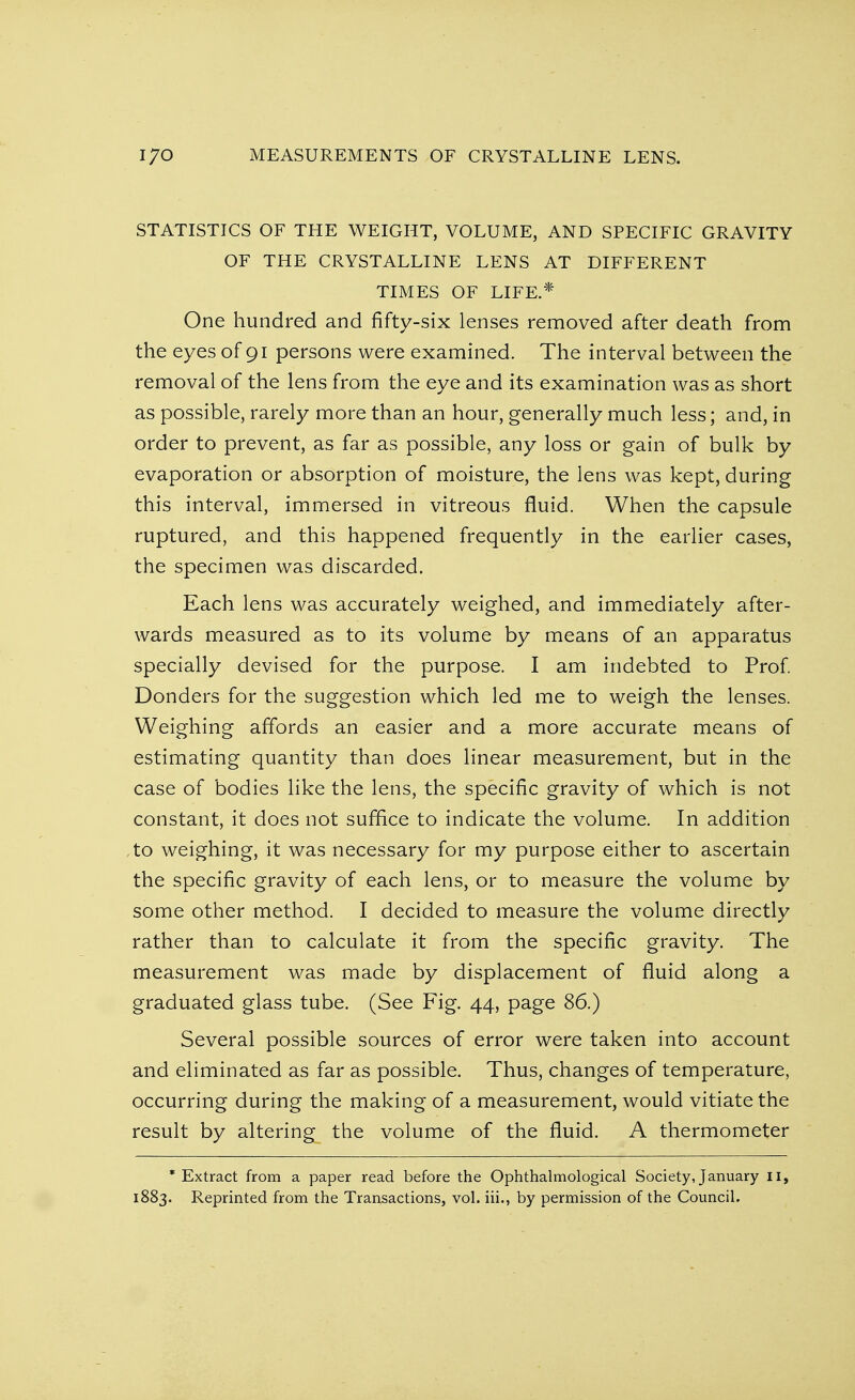 STATISTICS OF THE WEIGHT, VOLUME, AND SPECIFIC GRAVITY OF THE CRYSTALLINE LENS AT DIFFERENT TIMES OF LIFE.* One hundred and fifty-six lenses removed after death from the eyes of 91 persons were examined. The interval between the removal of the lens from the eye and its examination was as short as possible, rarely more than an hour, generally much less; and, in order to prevent, as far as possible, any loss or gain of bulk by evaporation or absorption of moisture, the lens was kept, during this interval, immersed in vitreous fluid. When the capsule ruptured, and this happened frequently in the earlier cases, the specimen was discarded. Each lens was accurately weighed, and immediately after- wards measured as to its volume by means of an apparatus specially devised for the purpose. I am indebted to Prof. Donders for the suggestion which led me to weigh the lenses. Weighing affords an easier and a more accurate means of estimating quantity than does linear measurement, but in the case of bodies like the lens, the specific gravity of which is not constant, it does not suffice to indicate the volume. In addition to weighing, it was necessary for my purpose either to ascertain the specific gravity of each lens, or to measure the volume by some other method. I decided to measure the volume directly rather than to calculate it from the specific gravity. The measurement was made by displacement of fluid along a graduated glass tube. (See Fig. 44, page 86.) Several possible sources of error were taken into account and eliminated as far as possible. Thus, changes of temperature, occurring during the making of a measurement, would vitiate the result by altering the volume of the fluid. A thermometer * Extract from a paper read before the Ophthalmological Society, January II, 1883. Reprinted from the Transactions, vol. iii., by permission of the Council.