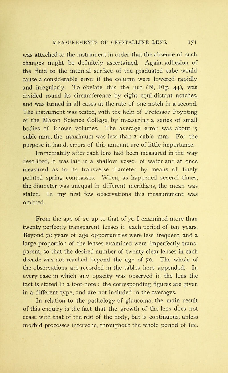 was attached to the instrument in order that the absence of such changes might be definitely ascertained. Again, adhesion of the fluid to the internal surface of the graduated tube would cause a considerable error if the column were lowered rapidly and irregularly. To obviate this the nut (N, Fig. 44), was divided round its circumference by eight equi-distant notches, and was turned in all cases at the rate of one notch in a second. The instrument was tested, with the help of Professor Poynting of the Mason Science College, by measuring a series of small bodies of known volumes. The average error was about *5 cubic mm., the maximum was less than 2 cubic mm. For the purpose in hand, errors of this amount are of little importance. Immediately after each lens had been measured in the way described, it was laid in a shallow vessel of water and at once measured as to its transverse diameter by means of finely pointed spring compasses. When, as happened several times, the diameter was unequal in different meridians, the mean was stated. In my first few observations this measurement was omitted. From the age of 20 up to that of 70 I examined more than twenty perfectly transparent lenses in each period of ten years. Beyond 70 years of age opportunities were less frequent, and a large proportion of the lenses examined were imperfectly trans- parent, so that the desired number of twenty clear lenses in each decade was not reached beyond the age of 70. The whole of the observations are recorded in the tables here appended. In every case in which any opacity was observed in the lens the fact is stated in a foot-note ; the corresponding figures are given in a different type, and are not included in the averages. In relation to the pathology of glaucoma, the main result of this enquiry is the fact that the growth of the lens does not cease with that of the rest of the body, but is continuous, unless morbid processes intervene, throughout the whole period of life. 1