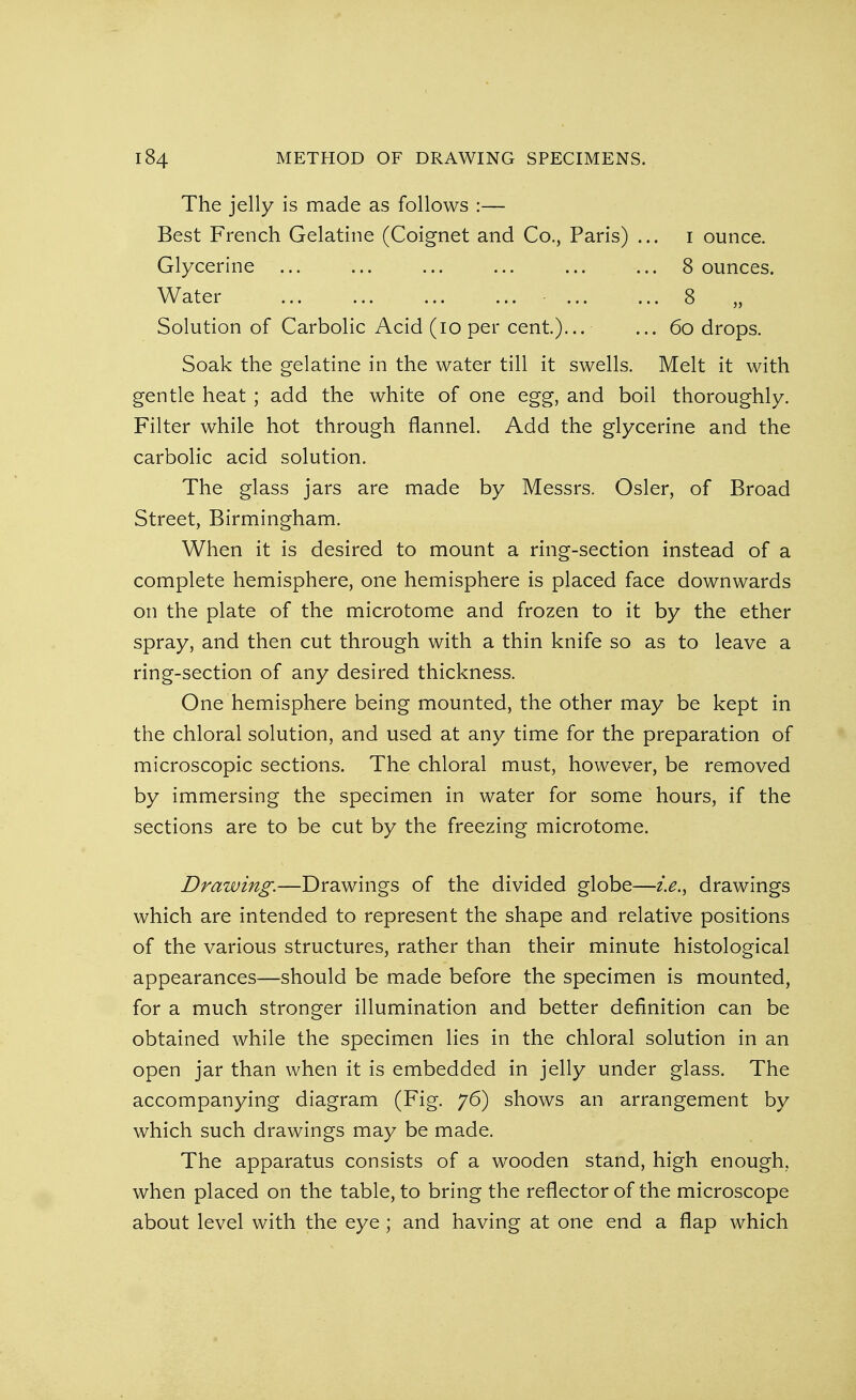 The jelly is made as follows :— Best French Gelatine (Coignet and Co., Paris) ... i ounce. Glycerine ... ... ... ... ... ... 8 ounces. Water 8 Solution of Carbolic Acid (io per cent.)... ... 6o drops. Soak the gelatine in the water till it swells. Melt it with gentle heat ; add the white of one egg, and boil thoroughly. Filter while hot through flannel. Add the glycerine and the carbolic acid solution. The glass jars are made by Messrs. Osier, of Broad Street, Birmingham. When it is desired to mount a ring-section instead of a complete hemisphere, one hemisphere is placed face downwards on the plate of the microtome and frozen to it by the ether spray, and then cut through with a thin knife so as to leave a ring-section of any desired thickness. One hemisphere being mounted, the other may be kept in the chloral solution, and used at any time for the preparation of microscopic sections. The chloral must, however, be removed by immersing the specimen in water for some hours, if the sections are to be cut by the freezing microtome. Drawing.—Drawings of the divided globe—i.e., drawings which are intended to represent the shape and relative positions of the various structures, rather than their minute histological appearances—should be made before the specimen is mounted, for a much stronger illumination and better definition can be obtained while the specimen lies in the chloral solution in an open jar than when it is embedded in jelly under glass. The accompanying diagram (Fig. 76) shows an arrangement by which such drawings may be made. The apparatus consists of a wooden stand, high enough, when placed on the table, to bring the reflector of the microscope about level with the eye ; and having at one end a flap which