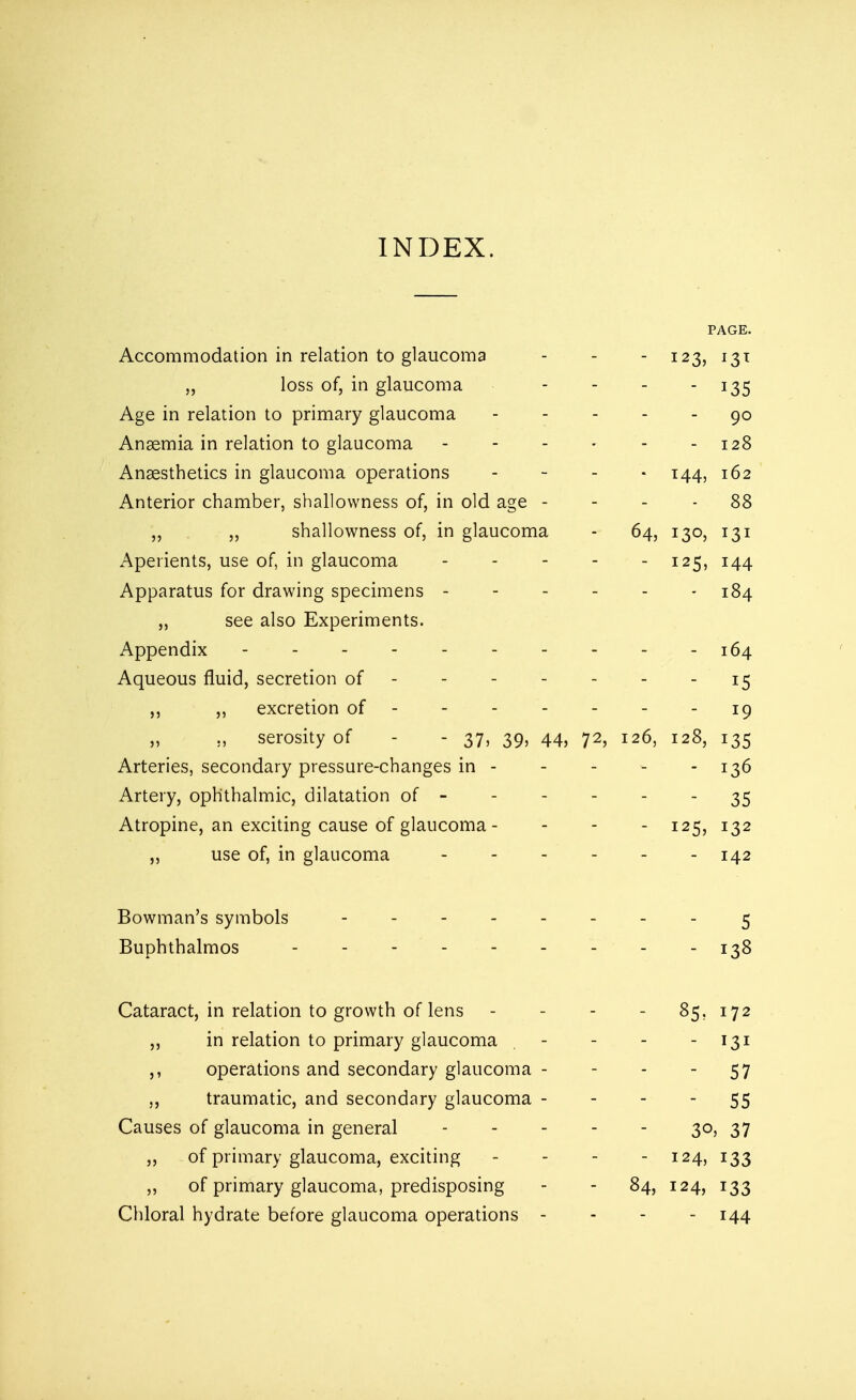 PAGE. Accommodation in relation to glaucoma - - - 123, 131 „ loss of, in glaucoma - - - - 135 Age in relation to primary glaucoma 90 Anaemia in relation to glaucoma - - - - - - 128 Anaesthetics in glaucoma operations ,'**'* T44> 1^>2 Anterior chamber, shallowness of, in old age 88 ,, ,, shallowness of, in glaucoma - 64, 130, 131 Aperients, use of, in glaucoma - - - - - 125, 144 Apparatus for drawing specimens 184 „ see also Experiments. Appendix 164 Aqueous fluid, secretion of ------- 15 ,, ,, excretion of 19 „ serosity of - 37, 39, 44, 72, 126, 128, 135 Arteries, secondary pressure-changes in - - - - - 136 Artery, ophthalmic, dilatation of - - - - - 35 Atropine, an exciting cause of glaucoma- - - - 125, 132 ,, use of, in glaucoma 142 Bowman's symbols -------- 5 Buphthalmos - - 138 Cataract, in relation to growth of lens - - - - 85. 172 ,, in relation to primary glaucoma . - - 131 ,, operations and secondary glaucoma - - - 57 ,, traumatic, and secondary glaucoma 55 Causes of glaucoma in general - - - - - 30, 37 ,, of primary glaucoma, exciting - - - 124, 133 „ of primary glaucoma, predisposing - - 84, 124, 133 Chloral hydrate before glaucoma operations - 144