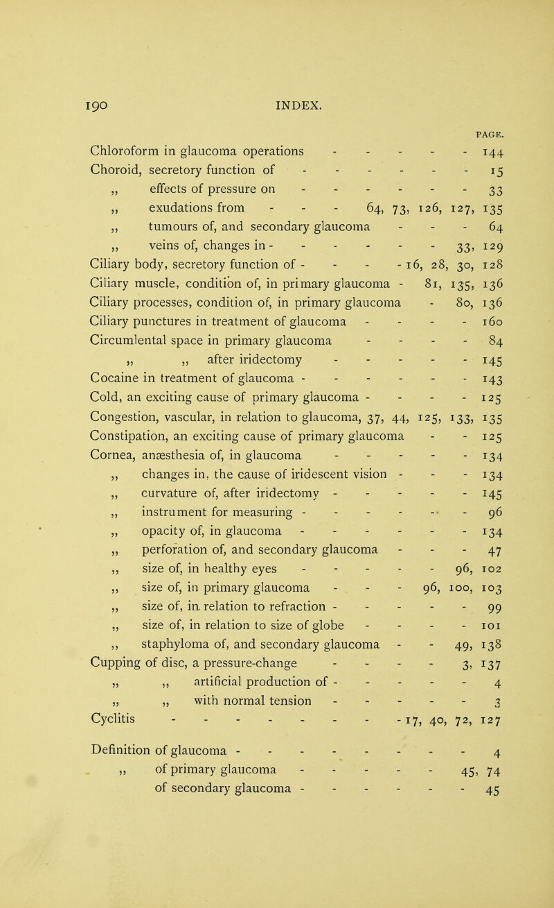 PAGE. Chloroform in glaucoma operations - - - - - 144 Choroid, secretory function of - 15 „ effects of pressure on - 33 exudations from - - - 64, 73, 126, 127, 135 tumours of, and secondary glaucoma 64 5, veins of, changes in - - 33, 129 Ciliary body, secretory function of - - - - 16, 28, 30, 128 Ciliary muscle, condition of, in primary glaucoma - 81, 135, 136 Ciliary processes, condition of, in primary glaucoma - 80, 136 Ciliary punctures in treatment of glaucoma - - - - 160 Circumlental space in primary glaucoma 84 ,, ,, after iridectomy 145 Cocaine in treatment of glaucoma - 143 Cold, an exciting cause of primary glaucoma - - - - 125 Congestion, vascular, in relation to glaucoma, 37, 44, 125, 133, 135 Constipation, an exciting cause of primary glaucoma - - 125 Cornea, anaesthesia of, in glaucoma 134 ,, changes in, the cause of iridescent vision - - - 134 ,, curvature of, after iridectomy - - - - - 145 ,, instrument for measuring 96 „ opacity of, in glaucoma 134 ,, perforation of, and secondary glaucoma 47 ,, size of, in healthy eyes - - - - - 96, 102 ,, size of, in primary glaucoma - - - 96, 100, 103 ,, size of, in relation to refraction ----- 99 ,, size of, in relation to size of globe - - - - 101 ,, staphyloma of, and secondary glaucoma - - 49, 138 Cupping of disc, a pressure-change - - - - 3, 137 „ ,, artificial production of - - - - - 4 „ ,, with normal tension 3 Cyclitis - - - - - - - - 17, 40, 72, 127 Definition of glaucoma 4 ,, of primary glaucoma 45, 74 of secondary glaucoma ------ 45