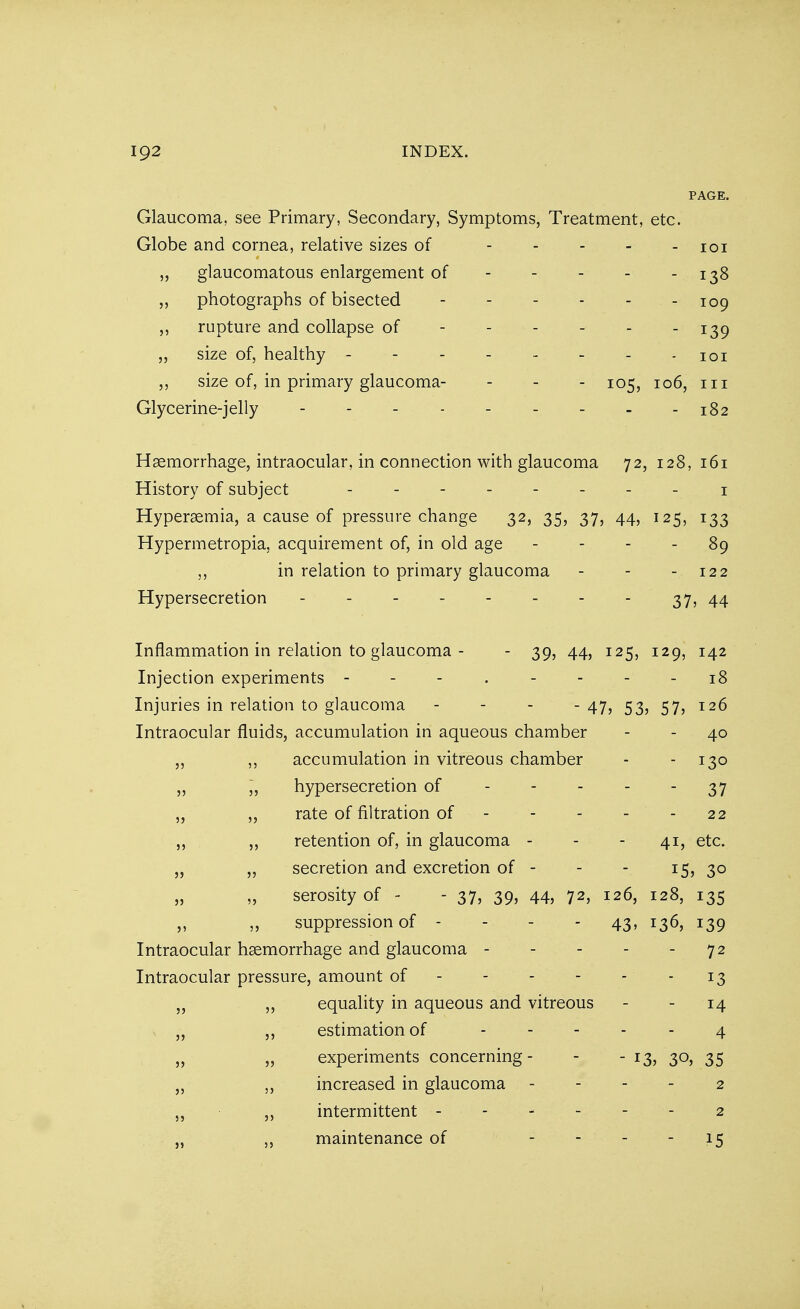 PAGE. Glaucoma, see Primary, Secondary, Symptoms, Treatment, etc. Globe and cornea, relative sizes of 101 „ glaucomatous enlargement of - - - - - 138 photographs of bisected 109 ,, rupture and collapse of - - - - - - 139 „ size of, healthy - - - - - - -101 „ size of, in primary glaucoma- - - - 105, 106, 111 Glycerine-jelly 182 Haemorrhage, intraocular, in connection with glaucoma 72, 128, 161 History of subject 1 Hyperemia, a cause of pressure change 32, 35, 37, 44, 125, 133 Hypermetropic acquirement of, in old age 89 in relation to primary glaucoma - - - 122 Hypersecretion - - 37, 44 Inflammation in relation to glaucoma - - 39, 44, 125, 129, 142 Injection experiments - . - - - - 18 Injuries in relation to glaucoma - 47, 53, 57, 126 Intraocular fluids, accumulation in aqueous chamber - - 40 „ ,, accumulation in vitreous chamber - 130 ,, „ hypersecretion of - - - - 37 ,, rate of nitration of 22 ,, ,, retention of, in glaucoma - - - 41, etc. „ ,, secretion and excretion of - - - 15, 30 „ „ serosityof - - 37, 39, 44, 72, 126, 128, 135 „ suppression of 43, 136, 139 Intraocular haemorrhage and glaucoma 72 Intraocular pressure, amount of 13 „ ,, equality in aqueous and vitreous - - 14 „ ,, estimation of 4 „ „ experiments concerning- - - 13, 30, 35 „ increased in glaucoma ------ 2 ,, ,, intermittent 2 „ „ maintenance of - - - - 15